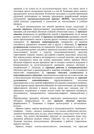 тренинга, а не только на ее суггестологическую часть, что имеет место в
некоторых других интенсивных методах и в чем И. Румянцева видит новизну
предлагаемого метода обучения. В качестве источника и способа применения
групповой психотерапии на занятиях предлагается разработанный автором
интенсивный лингвопсихологический тренинг (ИЛПТ), представляющий
собой комплекс упражнений и технологий их использования в учебном
процессе.
В число рекомендуемых для занятий тренингов входят следующие: 1)
ролевые тренинги (предусматривают моделирование жизненных ситуаций,
имеющих для участников обучения глубокий личностный смысл, 2) тренинги
общения (направлены на приобретение знаний и формирование на их основе
речевых навыков и умений); 3) тренинги сензитивности (развивают способ-
ности «предсказывать» мысли и чувства другого человека и прогнозировать его
поведение); 4) тренинги перцептивности (направлены на развитие
способности адекватного познания себя и других в общении); 5) тренинги
ассертивности (направлены на повышение чувства уверенности в себе) и др.
К числу рекомендуемых для работы тренингов относятся также музыкотерапия
(использование музыки в качестве психотерапевтического средства),
хореотерапия (терапия танцем), арт-терапия (терапия средствами искусства).
Все перечисленные тренинги интегрируются в единый комплекс, при ведущей
роли иностранного языка как основы применения любого тренинга. Метод
обучения опирается на ряд принципов три из которых считаются ведущими и
базирующимися на суггестопедическом понимании процесса обучения в
интерпретации Г. Лозанова: а) «принцип радости и ненапряженности»
(обучение протекает в располагающей к занятиям атмосфере и не осложняется
каким-либо напряжением; б) «принцип единства сознательного и
подсознательного в обучении» (предполагается опора как на сознательный, так
и бессознательные источники восприятия и усвоения материала; в) «принцип
суггестивного взаимодействия» (предусматривается получение
преподавателем в ходе занятий информации об усвоении учащимися материала.
Считая перечисленные принципы важными, но недостаточными для повышения
эффективности обучения в рамках метода, автор дает описание еще 13
принципов, положенных в основу метода (таких как принципы активности,
интенсивности, интегративности, междисциплинарного взаимодействия и
др.).
Перечисленные принципы обучения определяют рекомендуемую систему
обучения, базирующуюся на двух правилах обучения взрослых,
разработанных Г. Лозановым и широко используемых в интенсивных
методах.
Правило первое: занятия организуются в последовательности: «понимание-
говорение – чтение - письмо», означающее, что сначала необходимо научить
понимать иноязычную речь на слух, затем говорить и лишь после этого читать
и писать. Тем самым обучающийся проходит на иностранном языке путь
овладения ребенком родным языком. (Заметим, что эта идея еще до Г.
Лозанова получила психологическое обоснование в работах сторонников
прямого метода).
Правило второе: «синтез-анализ-синтез», означающее, что взрослый
 
