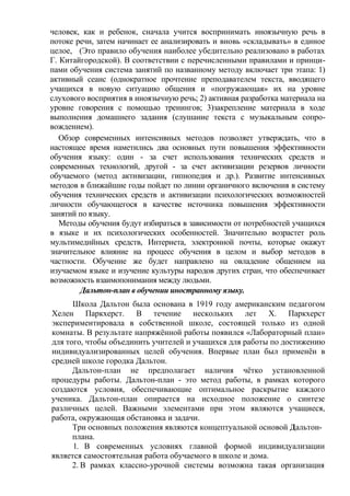 человек, как и ребенок, сначала учится воспринимать иноязычную речь в
потоке речи, затем начинает ее анализировать и вновь «складывать» в единое
целое, (Это правило обучения наиболее убедительно реализовано в работах
Г. Китайгородской). В соответствии с перечисленными правилами и принци-
пами обучения система занятий по названному методу включает три этапа: 1)
активный сеанс (однократное прочтение преподавателем текста, вводящего
учащихся в новую ситуацию общения и «погружающая» их на уровне
слухового восприятия в иноязычную речь; 2) активная разработка материала на
уровне говорения с помощью тренингов; 3)закрепление материала в ходе
выполнения домашнего задания (слушание текста с музыкальным сопро-
вождением).
Обзор современных интенсивных методов позволяет утверждать, что в
настоящее время наметились два основных пути повышения эффективности
обучения языку: один - за счет использования технических средств и
современных технологий, другой - за счет активизации резервов личности
обучаемого (метод активизации, гипнопедия и др.). Развитие интенсивных
методов в ближайшие годы пойдет по линии органичного включения в систему
обучения технических средств и активизации психологических возможностей
личности обучающегося в качестве источника повышения эффективности
занятий по языку.
Методы обучения будут избираться в зависимости от потребностей учащихся
в языке и их психологических особенностей. Значительно возрастет роль
мультимедийных средств, Интернета, электронной почты, которые окажут
значительное влияние на процесс обучения в целом и выбор методов в
частности. Обучение же будет направлено на овладение общением на
изучаемом языке и изучение культуры народов других стран, что обеспечивает
возможность взаимопонимания между людьми.
Дальтон-план в обучении иностранному языку.
Школа Дальтон была основана в 1919 году американским педагогом
Хелен Паркхерст. В течение нескольких лет X. Паркхерст
экспериментировала в собственной школе, состоящей только из одной
комнаты. В результате напряжённой работы появился «Лабораторный план»
для того, чтобы объединить учителей и учащихся для работы по достижению
индивидуализированных целей обучения. Впервые план был применён в
средней школе городка Дальтон.
Дальтон-план не предполагает наличия чётко установленной
процедуры работы. Дальтон-план - это метод работы, в рамках которого
создаются условия, обеспечивающие оптимальное раскрытие каждого
ученика. Дальтон-план опирается на исходное положение о синтезе
различных целей. Важными элементами при этом являются учащиеся,
работа, окружающая обстановка и задачи.
Три основных положения являются концептуальной основой Дальтон-
плана.
1. В современных условиях главной формой индивидуализации
является самостоятельная работа обучаемого в школе и дома.
2. В рамках классно-урочной системы возможна такая организация
 