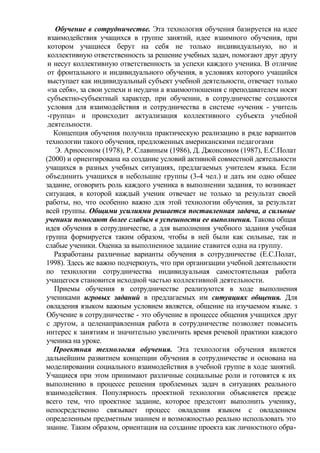 Обучение в сотрудничестве. Эта технология обучения базируется на идее
взаимодействия учащихся в группе занятий, идее взаимного обучения, при
котором учащиеся берут на себя не только индивидуальную, но и
коллективную ответственность за решение учебных задач, помогают друг другу
и несут коллективную ответственность за успехи каждого ученика. В отличие
от фронтального и индивидуального обучения, в условиях которого учащийся
выступает как индивидуальный субъект учебной деятельности, отвечает только
«за себя», за свои успехи и неудачи а взаимоотношения с преподавателем носят
субъектно-субъектный характер, при обучении, в сотрудничестве создаются
условия для взаимодействия и сотрудничества в системе «ученик - учитель
-группа» и происходит актуализация коллективного субъекта учебной
деятельности.
Концепция обучения получила практическую реализацию в ряде вариантов
технологии такого обучения, предложенных американскими педагогами
Э. Арносоном (1978), Р. Славиным (1986), Д. Джонсоном (1987), Е.С.Полат
(2000) и ориентирована на создание условий активной совместной деятельности
учащихся в разных учебных ситуациях, предлагаемых учителем языка. Если
объединить учащихся в небольшие группы (3-4 чел.) и дать им одно общее
задание, оговорить роль каждого ученика в выполнении задания, то возникает
ситуация, в которой каждый ученик отвечает не только за результат своей
работы, но, что особенно важно для этой технологии обучения, за результат
всей группы. Общими усилиями решается поставленная задача, а сильные
ученики помогают более слабым в успешности ее выполнения. Такова общая
идея обучения в сотрудничестве, а для выполнения учебного задания учебная
группа формируется таким образом, чтобы в ней были как сильные, так и
слабые ученики. Оценка за выполненное задание ставится одна на группу.
Разработаны различные варианты обучения в сотрудничестве (Е.С.Полат,
1998). Здесь же важно подчеркнуть, что при организации учебной деятельности
по технологии сотрудничества индивидуальная самостоятельная работа
учащегося становится исходной частью коллективной деятельности.
Приемы обучения в сотрудничестве реализуются в ходе выполнения
учениками игровых заданий в предлагаемых им ситуациях общения. Для
овладения языком важным условием является, общение на изучаемом языке. з
Обучение в сотрудничестве - это обучение в процессе общения учащихся друг
с другом, а целенаправленная работа в сотрудничестве позволяет повысить
интерес к занятиям и значительно увеличить время речевой практики каждого
ученика на уроке.
Проектная технология обучения. Эта технология обучения является
дальнейшим развитием концепции обучения в сотрудничестве и основана на
моделировании социального взаимодействия в учебной группе в ходе занятий.
Учащиеся при этом принимают различные социальные роли и готовятся к их
выполнению в процессе решения проблемных задач в ситуациях реального
взаимодействия. Популярность проектной технологии объясняется прежде
всего тем, что проектное задание, которое предстоит выполнить ученику,
непосредственно связывает процесс овладения языком с овладением
определенным предметным знанием и возможностью реально использовать это
знание. Таким образом, ориентация на создание проекта как личностного обра-
 