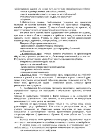 заключается его задание. Это может быть достигнуто следующими способами:
-листок задания размножен для каждого ученика;
-листок задания вывешивается в классе на доске объявлений.
Формами учебной деятельности по Дальтон-плану будут
следующие:
1. Лабораторное занятие. Необходимыми условиями его проведения
являются: а) наличие кабинета, где собрана вся необходимая литература,
пособия, справочники, словари; б) определённый промежуток времени; в)
присутствие консультанта из числа учителей иностранного языка.
Во время этого занятия ученик осуществляет своё движение по заданию,
при этом он может обсуждать вопросы и проблемы с консультантом, изменять
варианты своего задания. Учитель во время таких занятий организовывает
индивидуальную, групповую, парную работу, даёт консультации.
Во время лабораторного занятия нельзя:
-организовывать общее обсуждение проблемы;
-вмешиваться в индивидуальную и групповую работу без всякой
необходимости.
2. Коллективный урок. Учитель является участником и организатором
обсуждения, а ученик - участником и субъектом организованной деятельности.
Результатом коллективного урока будет являться решение проблемы.
Во время коллективного урока нельзя:
-уходить от заявленной темы;
-делать выводы, носящие законченный характер;
-игнорировать чьё-либо мнение;
-давать оценку высказываниям.
3. Классный урок - это традиционный урок, направленный на отработку
навыков и умений и на их закрепление. В некоторых случаях классный урок
может стать уроком коллективной рефлексии, анализа, подведение итогов. Это
может быть фронтальная беседа контрольная работа. Классные уроки
рекомендуется не пропускать.
4. Конференция. Её основным признаком являются: а) необходимость
определённого периода для подготовки к обсуждению проблемы, которая
известна
заранее; б) выступление готовятся в форме докладов, а не сообщений; в)
конференция устанавливает свои правила; г) выступления на конференции
рецензируются с точки зрения их качества.
Работать по Дальтон-плану можно только в том случае, когда школа
удовлетворяет ряду требований. Что касается распределения часов, то
учебное расписание не обязательно должно отличаться от того, которое
используется в классно-урочной системе. Целесообразно распределять часы
следующим образом: а) фронтальное обучение; б) часы работы по Дальтон-
заданиям.
Большое значение имеет проверка и самопроверка. Неотъемлемой частью
этого процесса является развитие способности оценивать результаты своей работы.
У Дальтон-плана есть положительные стороны и отрицательные, как у
любого метода. К положительным сторонам можно отнести следующее:
-индивидуализация процесса обучения;
 
