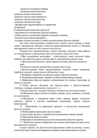 -развитие способности выбора;
-активный способ обучения;
-развитие умения самооценки;
-развитие чувства ответственности;
-развитие умения сотрудничества;
-развитие собственных идей;
-приобретение навыков работы со справочной
литературой.
К отрицательным моментам относится:
-трудоёмкость в составлении Дальтон-заданий;
-необходимость составления заданий для каждого ученика;
-большая подготовительная работа;
-создание соответствующих условий для выполнения Дальтон-заданий.
Без учёта психологических особенностей, личного опыта ученика, а также
самого пространства общения личностно-ориентированный подход в обучении
иностранному языку не даёт нужного результата.
Подводя итог вышесказанному, следует выделить основные этапы работы
по планированию и проведению Дальтон-уроков и Дальтон-часов.
1.При составлении календарно - тематического плана изучения курса
выбрать тему Дальтон-урока в системе других традиционных уроков темы.
1.При подготовке Дальтон - урока заранее составить Дальтон-задание на
урок.
2.В Дальтон-задание должны быть указана тема и цели.
2.Дальтон-задание может предусматривать изучение нового материала,
отработку понятий, закрепление и обобщение темы.
3.Подборка содержания для Дальтон-урока и Дальтон-задания.
4.Подбор разноуровневых заданий для обеспечения выбора заданий.
3.Оформление Дальтон-задания и размножение (по одному экземпляру на
каждого ученика).
8. Отбор средств обучения для Дальтон-урока и Дальтон-задания:
учебники, словари, справочники, памятки и т. д.
9. Раздача Дальтон - заданий ученикам и инструктаж по их выполнению.
10.Объяснение права ученика на выбор задания, места, времени и способа
его выполнения.
11.Обсуждение с учащимися сроки сдачи задания, форму отчётности
(проекты, зачёты) и систему оценивания (самооценку, оценку учителя,
взаимооценку).
12. Нацеливание на рефлексию процесса и результатов выполнения
Дальтон-задания.
13.Выбор формы проведения Дальтон-урока.
14.подготовка листков и тетрадей учёта выполнения и оценки знаний.
15.Проведение Дальтон-урока.
16.Проверка и оценивание результатов выполнения Дальтон-задания.
17. Проведение урока-конференции, на котором анализируются результаты
продвижения учеников.
Следует уяснить, что Дальтон-план представляет собой не систему, а идею,
способ обучения. Средством выражения основных принципов является задание.
 