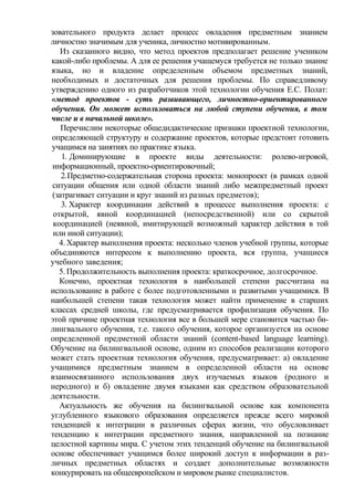 зовательного продукта делает процесс овладения предметным знанием
личностно значимым для ученика, личностно мотивированным.
Из сказанного видно, что метод проектов предполагает решение учеником
какой-либо проблемы. А для ее решения учащемуся требуется не только знание
языка, но и владение определенным объемом предметных знаний,
необходимых и достаточных для решения проблемы. По справедливому
утверждению одного из разработчиков этой технологии обучения Е.С. Полат:
«метод проектов - суть развивающего, личностно-ориентированного
обучения. Он может использоваться на любой ступени обучения, в том
числе и в начальной школе».
Перечислим некоторые общедидактические признаки проектной технологии,
определяющей структуру и содержание проектов, которые предстоит готовить
учащимся на занятиях по практике языка.
1. Доминирующие в проекте виды деятельности: ролево-игровой,
информационный, проектно-ориентировочный;
2.Предметно-содержательная сторона проекта: монопроект (в рамках одной
ситуации общения или одной области знаний либо межпредметный проект
(затрагивает ситуации и круг знаний из разных предметов);
3. Характер координации действий в процессе выполнения проекта: с
открытой, явной координацией (непосредственной) или со скрытой
координацией (неявной, имитирующей возможный характер действия в той
или иной ситуации);
4. Характер выполнения проекта: несколько членов учебной группы, которые
объединяются интересом к выполнению проекта, вся группа, учащиеся
учебного заведения;
5. Продолжительность выполнения проекта: краткосрочное, долгосрочное.
Конечно, проектная технология в наибольшей степени рассчитана на
использование в работе с более подготовленными и развитыми учащимися. В
наибольшей степени такая технология может найти применение в старших
классах средней школы, где предусматривается профилизация обучения. По
этой причине проектная технология все в большей мере становится частью би-
лингвального обучения, т.е. такого обучения, которое организуется на основе
определенной предметной области знаний (content-based language learning).
Обучение на билингвальной основе, одним из способов реализации которого
может стать проектная технология обучения, предусматривает: а) овладение
учащимися предметным знанием в определенной области на основе
взаимосвязанного использования двух изучаемых языков (родного и
неродного) и б) овладение двумя языками как средством образовательной
деятельности.
Актуальность же обучения на билингвальной основе как компонента
углубленного языкового образования определяется прежде всего мировой
тенденцией к интеграции в различных сферах жизни, что обусловливает
тенденцию к интеграции предметного знания, направленной на познание
целостной картины мира. С учетом этих тенденций обучение на билингвальной
основе обеспечивает учащимся более широкий доступ к информации в раз-
личных предметных областях и создает дополнительные возможности
конкурировать на общеевропейском и мировом рынке специалистов.
 