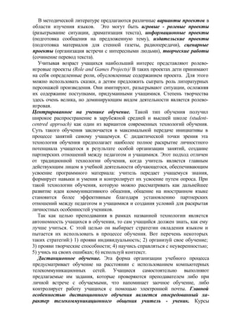 В методической литературе предлагаются различные варианты проектов в
области изучения языков. Это могут быть игровые - ролевые проекты
(разыгрывание ситуации, драматизация текста), информационные проекты
(подготовка сообщения на предложенную тему), издательские проекты
(подготовка материалов для стенной газеты, радиопередачи), сценарные
проекты (организация встречи с интересными людьми), творческие работы
(сочинение перевод текста).
Учитывая возраст учащихся наибольший интерес представляют ролево-
игровые проекты (Role and Games Projects)/ В таких проектах дети принимают
на себя определенные роли, обусловленные содержанием проекта. Для этого
можно использовать сказки, а детям предложить сыграть роль литературных
персонажей произведения. Они имитируют, разыгрывают ситуации, осложняя
их содержание поступками, придуманными учащимися. Степень творчества
здесь очень велика, но доминирующим видом деятельности является ролево-
игровая.
Центрированное на ученике обучение. Такой тип обучения получил
широкое распространение в зарубежной средней и высшей школе (student-
centred approach) как один из вариантов современных технологий обучения.
Суть такого обучения заключается в максимальной передаче инициативы в
процессе занятий самому учащемуся. С дидактической точки зрения эта
технология обучения предполагает наиболее полное раскрытие личностного
потенциала учащегося в результате особой организации занятий, создание
партнерских отношений между педагогом и учащимися. Этот подход отличен
от традиционной технологии обучения, когда учитель является главным
действующим лицом в учебной деятельности обучающегося, обеспечивающим
усвоение программного материала: учитель передает учащемуся знания,
формирует навыки и умения и контролирует их усвоение путем опроса. При
такой технологии обучения, которую можно рассматривать как дальнейшее
развитие идеи коммуникативного общения, общение на иностранном языке
становится более эффективным благодаря установлению партнерских
отношений между педагогом и учащимися и создания условий для раскрытая
личностных особенностей учеников.
Так как целью преподавания в рамках названной технологии является
автономность учащихся в обучении, то сам учащийся должен знать, как ему
лучше учиться. С этой целью он выбирает стратегии овладения языком и
пытается их использовать в процессе обучения. Вот перечень некоторых
таких стратегий:) 1) прояви индивидуальность; 2) организуй свое обучение;
3) прояви творческие способности; 4) научись справляться с неуверенностью;
5) учись на своих ошибках; 6) используй контекст.
Дистанционное обучение. Эта форма организации учебного процесса
предусматривает обучение на расстоянии с использованием компьютерных
телекоммуникационных сетей. Учащиеся самостоятельно выполняют
предлагаемые им задания, которые проверяются преподавателем либо при
личной встрече с обучаемыми, что напоминает заочное обучение, либо
контролирует работу учащихся с помощью электронной почты. Главной
особенностью дистанционного обучения является опосредованный ха-
рактер телекоммуникационного общения учитель - ученик. Курсы
 