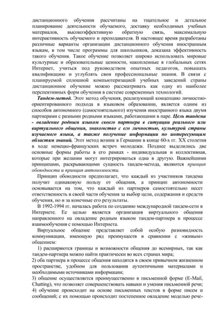 дистанционного обучения рассчитаны на тщательное и детальное
планирование деятельности обучаемого, доставку необходимых учебных
материалов, высокоэффективную обратную связь, максимальную
интерактивность обучаемого и преподавателя. В настоящее время разработаны
различные варианты организации дистанционного обучения иностранным
языкам, в том числе программы для школьников, доказана эффективность
такого обучения. Такое обучение позволяет широко использовать мировые
культурные и образовательные ценности, накопленные в глобальных сетях
Интернет, учиться под руководством опытных педагогов, повышать
квалификацию и углублять свои профессиональные знания. В связи с
планируемой сплошной компьютеризацией учебных заведений страны
дистанционное обучение можно рассматривать как одну из наиболее
перспективных форм обучения в системе современных технологий.
Тандем-метод. Этот метод обучения, реализующий концепцию личностно-
ориентированного подхода в языковом образовании, является одним из
способов автономного (самостоятельного) изучения иностранного языка двумя
партнерами с разными родными языками, работающими в паре. Цель тандема
- овладение родным языком своего партнера в ситуации реального или
виртуального общения, знакомство с его личностью, культурой страны
изучаемого языка, а также получение информации по интересующим
областям знаний. Этот метод возник в Германии в конце 60-х гг. XX столетия
в ходе немецко-французских встреч молодежи. Позднее выделились две
основные формы работы в его рамках - индивидуальная и коллективная,
которые при желании могут интегрироваться одна в другую. Важнейшими
принципами, раскрывающими сущность тандем-метода, являются принцип
обоюдности и принцип автономности.
Принцип обоюдности предполагает, что каждый из участников тандема
получит одинаковую пользу от общения, а принцип автономности
основывается на том, что каждый из партнеров самостоятельно несет
ответственность в своей части обучения за выбор цели, содержания и средств
обучения, но и за конечные его результаты.
В 1992-1994 гг. началась работа по созданию международной тандем-сети в
Интернете. Ее целью является организация виртуального общения
направленного на овладение родным языком тандем-партнера в процессе
взаимообучения с помощью Интернета.
Виртуальное общение представляет собой особую разновидность
коммуникации, имеющую ряд преимуществ в сравнении с «живым»
общением:
1) расширяются границы и возможности общения до всемирных, так как
тандем-партнера можно найти практически во всех странах мира;
2) оба партнера в процессе общения находятся в своем привычном жизненном
пространстве, удобном для пользования аутентичными материалами и
необходимыми источниками информации;
3) общение осуществляется преимущественно в письменной форме (E-Mail,
Chatting), что позволяет совершенствовать навыки и умения письменной речи;
4) обучение происходит на основе письменных текстов в форме писем и
сообщений; с их помощью происходит постепенное овладение моделью рече-
 