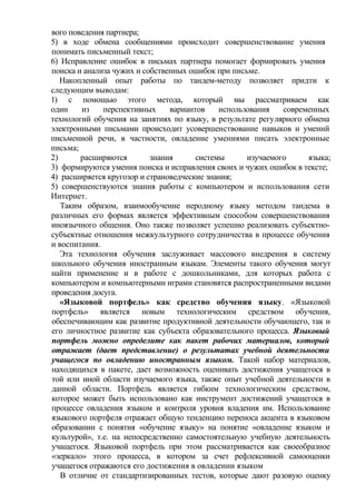 вого поведения партнера;
5) в ходе обмена сообщениями происходит совершенствование умения
понимать письменный текст;
6) Исправление ошибок в письмах партнера помогает формировать умения
поиска и анализа чужих и собственных ошибок при письме.
Накопленный опыт работы по тандем-методу позволяет придти к
следующим выводам:
1) с помощью этого метода, который мы рассматриваем как
один из перспективных вариантов использования современных
технологий обучения на занятиях по языку, в результате регулярного обмена
электронными письмами происходит усовершенствование навыков и умений
письменной речи, в частности, овладение умениями писать электронные
письма;
2) расширяются знания системы изучаемого языка;
3) формируются умения поиска и исправления своих и чужих ошибок в тексте;
4) расширяется кругозор и страноведческие знания;
5) совершенствуются знания работы с компьютером и использования сети
Интернет.
Таким образом, взаимообучение неродному языку методом тандема в
различных его формах является эффективным способом совершенствования
иноязычного общения. Оно также позволяет успешно реализовать субъектно-
субъектные отношения межкультурного сотрудничества в процессе обучения
и воспитания.
Эта технология обучения заслуживает массового внедрения в систему
школьного обучения иностранным языкам. Элементы такого обучения могут
найти применение и в работе с дошкольниками, для которых работа с
компьютером и компьютерными играми становятся распространенными видами
проведения досуга.
«Языковой портфель» как средство обучения языку. «Языковой
портфель» является новым технологическим средством обучения,
обеспечивающим как развитие продуктивной деятельности обучающего, так и
его личностное развитие как субъекта образовательного процесса. Языковый
портфель можно определите как пакет рабочих материалов, который
отражает (дает представление) о результатах учебной деятельности
учащегося по овладению иностранным языком. Такой набор материалов,
находящихся в пакете, дает возможность оценивать достижения учащегося в
той или иной области изучаемого языка, также опыт учебной деятельности в
данной области. Портфель является гибким технологическим средством,
которое может быть использовано как инструмент достижений учащегося в
процессе овладения языком и контроля уровня владения им. Использование
языкового портфеля отражает общую тенденцию переноса акцента в языковом
образовании с понятия «обучение языку» на понятие «овладение языком и
культурой», т.е. на непосредственно самостоятельную учебную деятельность
учащегося. Языковой портфель при этом рассматривается как своеобразное
«зеркало» этого процесса, в котором за счет рефлексивной самооценки
учащегося отражаются его достижения в овладении языком
В отличие от стандартизированных тестов, которые дают разовую оценку
 