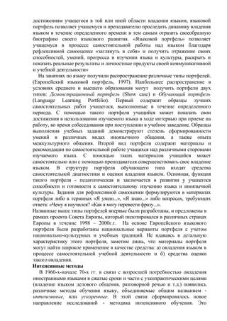 достижениям учащегося в той или иной области владения языком, языковой
портфель позволяет учащемуся и преподавателю проследить динамику владения
языком в течение определенного времени и тем самым отразить своеобразную
биографию своего языкового развития. «Языковой портфель» позволяет
учащемуся в процессе самостоятельной работы над языком благодаря
рефлексивной самооценке «заглянуть в себя» и получить отражение своих
способностей, умений, прогресса в изучении языка и культуры, раскрыть и
показать реальные результаты и личностные продукты своей коммуникативной
и учебной деятельности»
На занятиях по языку получили распространение различные типы портфелей.
(Европейский языковой портфель, 1997). Наибольшее распространение в
условиях среднего и высшего образования могут получить портфели двух
типов: Демонстрационный портфель (Show case) и Обучающий портфель
(Language Learning Portfelio). Первый содержит образцы лучших
самостоятельных работ учащегося, выполненные в течение определенного
периода. С помощью такого портфеля учащийся может показать свои
достижения в использовании изучаемого языка в ходе интервью при приеме на
работу, во время собеседования при поступлении в учебное заведение. Образцы
выполнения учебных заданий демонстрируют степень сформированности
умений в различных видах иноязычного общения, а также опыта
межкультурного общения. Второй вид портфели содержит материалы и
рекомендации по самостоятельной работе учащихся над различными сторонами
изучаемого языка. С помощью таких материалов учащийся может
самостоятельно или с помощью преподавателя совершенствовать свое владение
языком. В структуру портфеля обучающего типа входят средства
самостоятельной диагностики и оценки владения языком. Основная, функция
такого портфеля - педагогическая и заключается в развитии у учащегося
способности и готовности к самостоятельному изучению языка и иноязычной
культуры. Задания для рефлексивной самооценки формулируются в материалах
портфеля либо в терминах «Я умею...», «Я знаю...» либо вопросах, требующих
ответа: «Чему я научился? «Как я могу перевести фразу...».
Названные выше типы портфелей впервые были разработаны, и предложены в
рамках проекта Совета Европы, который пилотировался в различных странах
Европы в течение 1998 – 2000г.г. На основе Европейского языкового
портфеля были разработаны национальные варианты портфеля с учетом
национально-культурных и учебных традиций. Не вдаваясь в детальную
характеристику этого портфеля, заметим лишь, что материалы портфеля
могут найти широкое применение в качестве средства: а) овладения языком в
процессе самостоятельной учебной деятельности и б) средства оценки
такого овладения.
Интенсивные методы
В 1960-х-начале 70-х гг. в связи с возросшей потребностью овладения
иностранными языками в сжатые сроки и часто с узкопрактическими целями
(владение языком делового общения, разговорной речью и т.д.) появились
различные методы обучения языку, объединяемые общим названием -
интенсивные, или ускоренные. В этой связи сформировалось новое
направление исследований - методика интенсивного обучения. Это
 