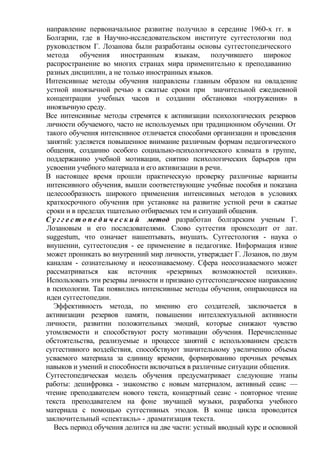 направление первоначальное развитие получило в середине 1960-х гг. в
Болгарии, где в Научно-исследовательском институте суггестологии под
руководством Г. Лозанова были разработаны основы cyггестопедического
метода обучения иностранным языкам, получившего широкое
распространение во многих странах мира применительно к преподаванию
разных дисциплин, а не только иностранных языков.
Интенсивные методы обучения направлены главным образом на овладение
устной иноязычной речью в сжатые сроки при значительной ежедневной
концентрации учебных часов и создании обстановки «погружения» в
иноязычную среду.
Все интенсивные методы стремятся к активизации психологических резервов
личности обучаемого, часто не используемых при традиционном обучении. От
такого обучения интенсивное отличается способами организации и проведения
занятий: уделяется повышенное внимание различным формам педагогического
общения, созданию особого социально-психологического климата в группе,
поддержанию учебной мотивации, снятию психологических барьеров при
усвоении учебного материала и его активизации в речи.
В настоящее время прошли практическую проверку различные варианты
интенсивного обучения, вышли соответствующие учебные пособия и показана
целесообразность широкого применения интенсивных методов в условиях
краткосрочного обучения при установке на развитие устной речи в сжатые
сроки и в пределах тщательно отбираемых тем и ситуаций общения.
С у г г е с т о п е д и ч е с к и й метод разработан болгарским ученым Г.
Лозановым и его последователями. Слово суггестия происходит от лат.
suggestum, что означает нашептывать, внушать. Суггестология - наука о
внушении, суггестопедия - ее применение в педагогике. Информация извне
может проникать во внутренний мир личности, утверждает Г. Лозанов, по двум
каналам - сознательному и неосознаваемому. Сфера неосознаваемого может
рассматриваться как источник «резервных возможностей психики».
Использовать эти резервы личности и призвано суггестопедическое направление
в психологии. Так появились интенсивные методы обучения, опирающиеся на
идеи суггестопедии.
Эффективность метода, по мнению его создателей, заключается в
активизации резервов памяти, повышении интеллектуальной активности
личности, развитии положительных эмоций, которые снижают чувство
утомляемости и способствуют росту мотивации обучения. Перечисленные
обстоятельства, реализуемые и процессе занятий с использованием средств
суггестивного воздействия, способствуют значительному увеличению объема
усваемого материала за единицу времени, формированию прочных речевых
навыков и умений и способности включаться в различные ситуации общения.
Суггестопедическая модель обучения предусматривает следующие этапы
работы: дешифровка - знакомство с новым материалом, активный сеанс —
чтение преподавателем нового текста, концертный сеанс - повторное чтение
текста преподавателем на фоне звучащей музыки, разработка учебного
материала с помощью суггестивных этюдов. В конце цикла проводится
заключительный «спектакль» - драматизация текста.
Весь период обучения делится на две части: устный вводный курс и основной
 