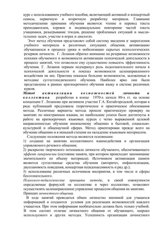 курс с использованием учебного пособия, включающий активный и концертный
сеансы, первичную и вторичную разработку материала. Главными
методическими приемами обучения являются: чтение и перевод текста
преподавателем, хоровое и индивидуальное повторение частей текста
учащимися, разыгрывание этюдов, решение проблемных ситуаций и мысли-
тельных задач, участие в играх и диалогах.
Этот метод обучения представляет собой систему введения и закрепления
учебного материала в различных ситуациях общения, активизацию
обучающихся в процессе урока и мобилизацию скрытых психологических
резервов личности. Г. Лозанов обратил внимание на резервные возможности
психики обучаемого и возможности активизации психической деятельности в
процессе занятий, что позволило ему существенно повысить эффективность
обучения. Г. Лозанов первым подчеркнул роль подсознательного начала в
психической деятельности и показал возможности целенаправленного
воздействия на нее. Практика показала большие возможности, заложенные в
методике суггестопедического обучения. Наиболее ярко они были
представлены в рамках краткосрочного обучения языку в системе различных
курсов.
Метод а к т и в и з а ц и и в о з м о ж н о с т е й личности и
к о л л е к т и в а разработан в конце 1970-х начале 80-х гг. на основе
концепции Г. Лозанова при активном участии Г.А. Китайгородской, которая в
ряде публикаций предложила теоретическое и практическое обоснования
метода. Различные варианты метода прошли практическую проверку на
занятиях по иностранным языкам, но наибольшие успехи были достигнуты в
работе на краткосрочных языковых курсах с четко выраженной целевой
направленностью обучения иноязычному общению в бытовой, социально-
культурной и общенаучной сферах. Метод ориентирован прежде всего на
обучение общению и в меньшей степени на овладение языковым материалом.
Следующие положения метода являются основными:
1) создание на занятиях коллективного взаимодействия и организация
управляемого речевого общения;
2) раскрытие творческого потенциала личности обучаемого, обеспечивающего
эффект гипермнезии (состояние памяти, при котором происходит запоминание
значительного по объему материала). Источником активизации памяти
являются суггестивные средства обучения (авторитет, инфантилизация,
двуплановость поведения, концертная псевдопассивность и ряд др.);
3) использование различных источников восприятия, в том числе и сферы
бессознательного.
Психолого-педагогические принципы метода, в своей совокупности
определяемые формулой «в коллективе и через коллектив», позволяют
осуществлять целенаправленное управление процессом общения на занятиях.
Принцип личностного общения.
В ходе занятий проводится обмен личностно значимой для учащихся
информацией и создаются условия для реализации возможностей каждого
учащегося. При этом информация необязательно должна быть только учебной.
В этом состоит отличие личностного общения от обучающего, широко
используемого в других методах. Успешность организации личностного
 