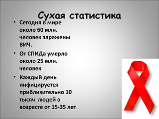 Сухая статистика
• Сегодня в мире
около 60 млн.
человек заражены
ВИЧ.
• От СПИДа умерло
около 25 млн.
человек
• Каждый день
инфицируется
приблизительно 10
тысяч людей в
возрасте от 15-35 лет
 