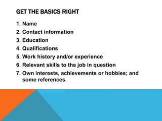 GET THE BASICS RIGHT
1. Name
2. Contact information
3. Education
4. Qualifications
5. Work history and/or experience
6. Relevant skills to the job in question
7. Own interests, achievements or hobbies; and
some references.
 
