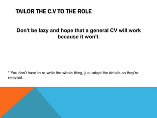 TAILOR THE C.V TO THE ROLE
Don't be lazy and hope that a general CV will work
because it won't.
* You don't have to re-write the whole thing, just adapt the details so they're
relevant.
 