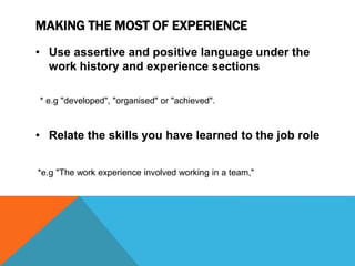 MAKING THE MOST OF EXPERIENCE
• Use assertive and positive language under the
work history and experience sections
* e.g "developed", "organised" or "achieved".
• Relate the skills you have learned to the job role
*e.g "The work experience involved working in a team,"
 