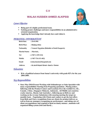 C.V
WALAA HUSSIEN AHMED ALKIPSSI
Career Objective
 Being part of a highly professional team.
 Seeking greater challenges and more responsibilities in an administrative
oriented organization.
 Applying the knowledge that I already have and widen it.
PERSONAL INFORMATION
Birth Date : 24-8-1981
Birth Place : Beijing-china
Nationality : Yemeni /Egyptian (Beholder of both Passports)
Marital Status : Married...
Tel : (+967-1-329-114)
Mobile : (+967-714-111-462)
Email :walaa.hussien24@gmail.com
Address : AL-Jeraf Airport Street –Sana’a –Yemen
Education:
 B.Sc. of political sciences from Sanaa’s university with grade 82% for the year
2004-2005.
Key Responsibilities
 Since May-2010-Present Working with Schlumberger as Sales Specialist with
many responsibilities Starting from Preparing quotations , Placing orders ,
following with the Product Centers and Locations Over the world(USA, UK ,
Canada , China , Singapore Malaysia , Indonesia , All Middle east countries
,Latin America , Russia And Australia ) , following up on Delivery and
working on the revenue Submission with ensuring meeting the target on
monthly basis , Negotiating with Clients and vendors to get the best offers
from Both and I have recognitions from our clients for product delivery as
well as from my managers recognizing my performance , and taking care of
client correspondence and respond to them on timely manner , maintain well
organized filling system (Soft and Hard) ..
 