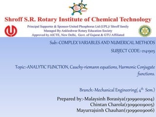 Sub:-COMPLEXVARIABLES AND NUMERICAL METHODS
SUBJECT CODE:-2141905
Topic:-ANALYTIC FUNCTION, Cauchy-riemann equations, Harmonic Conjugate
functions.
Branch:-Mechanical Engineering( 4th Sem.)
Prepared by:-Malaysinh Borasiya(130990119004)
Chintan Charola(130990119005)
Mayurrajsinh Chauhan(130990119006)
 