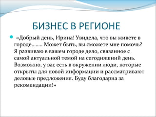 БИЗНЕС В РЕГИОНЕ
 «Добрый день, Ирина! Увидела, что вы живете в
городе…….. Может быть, вы сможете мне помочь?
Я развиваю в вашем городе дело, связанное с
самой актуальной темой на сегодняшний день.
Возможно, у вас есть в окружении люди, которые
открыты для новой информации и рассматривают
деловые предложения. Буду благодарна за
рекомендации!»
 