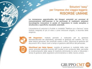 La conoscenza approfondita dei bisogni aziendali sui processi di
comunicazione dell’impresa ci ha permesso di realizzare soluzioni
tecnologiche innovative in grado di rispondere in modo semplice e
strutturato a specifiche necessità aziendali.
L’ecosistema di soluzioni è fruibile in modalità “Platform as a Service” come
modulo integrato di più di esse o come soluzione singola, a seconda delle
esigenze.
HR Organizer: modulo pensato e realizzato per la gestione
dematerializzata dei dipendenti, permette la gestione dei cedolini, dei CU,
delle lettere personali, dei certificati medici e altro. Ottimizza la gestione dei
documenti HR e riduce costi e tempi di gestione dell’ufficio del personale.
iDocCloud per Note Spese: modulo di gestione in mobilità delle note
spese aziendali gestibile tramite APP mobile e con ambiente Web, permette
la rendicontazione delle spese di trasferta eliminando la carta e riducendo i
tempi di gestione delle segreterie amministrative e delle risorse umane.
 