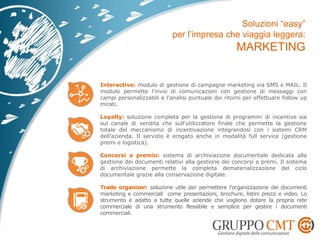 Interactive: modulo di gestione di campagne marketing via SMS e MAIL. Il
modulo permette l’invio di comunicazioni con gestione di messaggi con
campi personalizzabili e l’analisi puntuale dei ritorni per effettuare follow up
mirati.
Loyalty: soluzione completa per la gestione di programmi di incentive sia
sul canale di vendita che sull’utilizzatore finale che permette la gestione
totale del meccanismo di incentivazione integrandosi con i sistemi CRM
dell’azienda. Il servizio è erogato anche in modalità full service (gestione
premi e logistica).
Concorsi a premio: sistema di archiviazione documentale dedicata alla
gestione dei documenti relativi alla gestione dei concorsi a premi. Il sistema
di archiviazione permette la completa dematerializzazione del ciclo
documentale grazie alla conservazione digitale.
Trade organizer: soluzione utile per permettere l’organizzazione dei documenti
marketing e commerciali come presentazioni, brochure, listini prezzi e video. Lo
strumento è adatto a tutte quelle aziende che vogliono dotare la propria rete
commerciale di una strumento flessibile e semplice per gestire i documenti
commerciali.
 