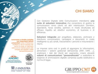 Con Gestione Digitale delle Comunicazioni intendiamo una
suite di soluzioni innovative che consentono di gestire le
comunicazioni verso clienti ed altri interlocutori (fornitori,
dipendenti, forza vendita, partner) in modo strutturato ed
efficace rispetto ad obiettivi economici, di business o di
efficienza.
Soluzioni integrate per progettare, elaborare, archiviare e
distribuire comunicazioni, campagne e documenti in modo
intelligente su più canali, tracciandone i percorsi e misurandone i
ritorni.
Le imprese sono così in grado di aggregare le informazioni,
alimentare i sistemi gestionali dell’azienda (ERP, CRM, ..),
analizzare i dati dei clienti per segmento, creare elevanti
volumi di comunicazioni “personalizzate” e soddisfare le
esigenze di archiviazione digitale compresa quella sostitutiva a
norma di legge.
Lavoriamo a stretto contatto
con importanti istituti
universitari come il Politecnico
di Milano e reti di impresa che
hanno lo scopo di realizzare
valore tra le imprese grazie allo
sviluppo del digitale e della
dematerializzazione.
 