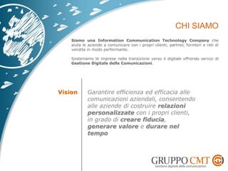 Siamo una Information Communication Technology Company che
aiuta le aziende a comunicare con i propri clienti, partner, fornitori e reti di
vendita in modo performante.
Sosteniamo le imprese nella transizione verso il digitale offrendo servizi di
Gestione Digitale delle Comunicazioni.
Vision Garantire efficienza ed efficacia alle
comunicazioni aziendali, consentendo
alle aziende di costruire relazioni
personalizzate con i propri clienti,
in grado di creare fiducia,
generare valore e durare nel
tempo
 