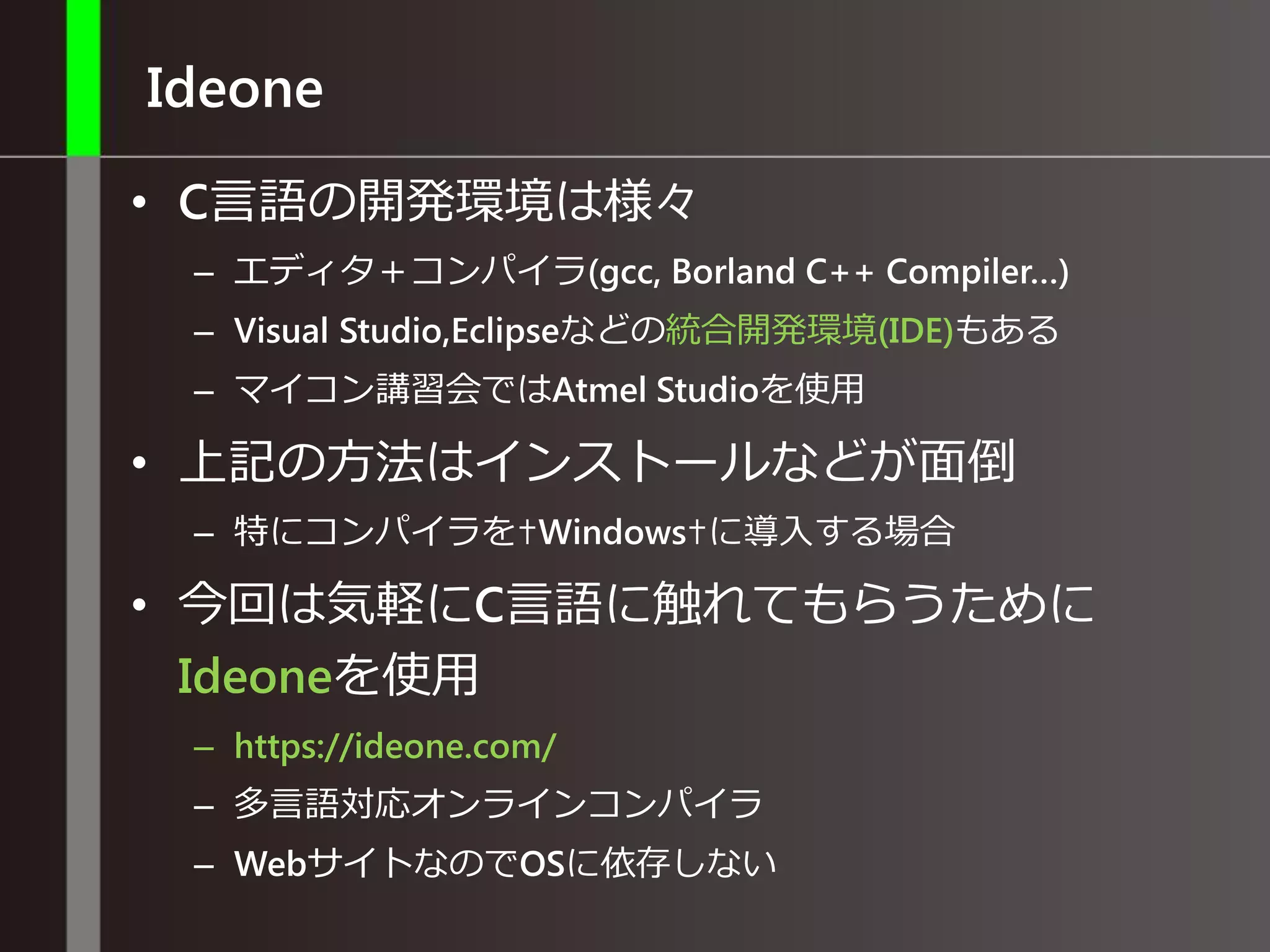 Ideone
• C言語の開発環境は様々
– エディタ＋コンパイラ(gcc, Borland C++ Compiler…)
– Visual Studio,Eclipseなどの統合開発環境(IDE)もある
– マイコン講習会ではAtmel Studioを使用
• 上記の方法はインストールなどが面倒
– 特にコンパイラを✝Windows✝に導入する場合
• 今回は気軽にC言語に触れてもらうために
Ideoneを使用
– https://ideone.com/
– 多言語対応オンラインコンパイラ
– WebサイトなのでOSに依存しない
 