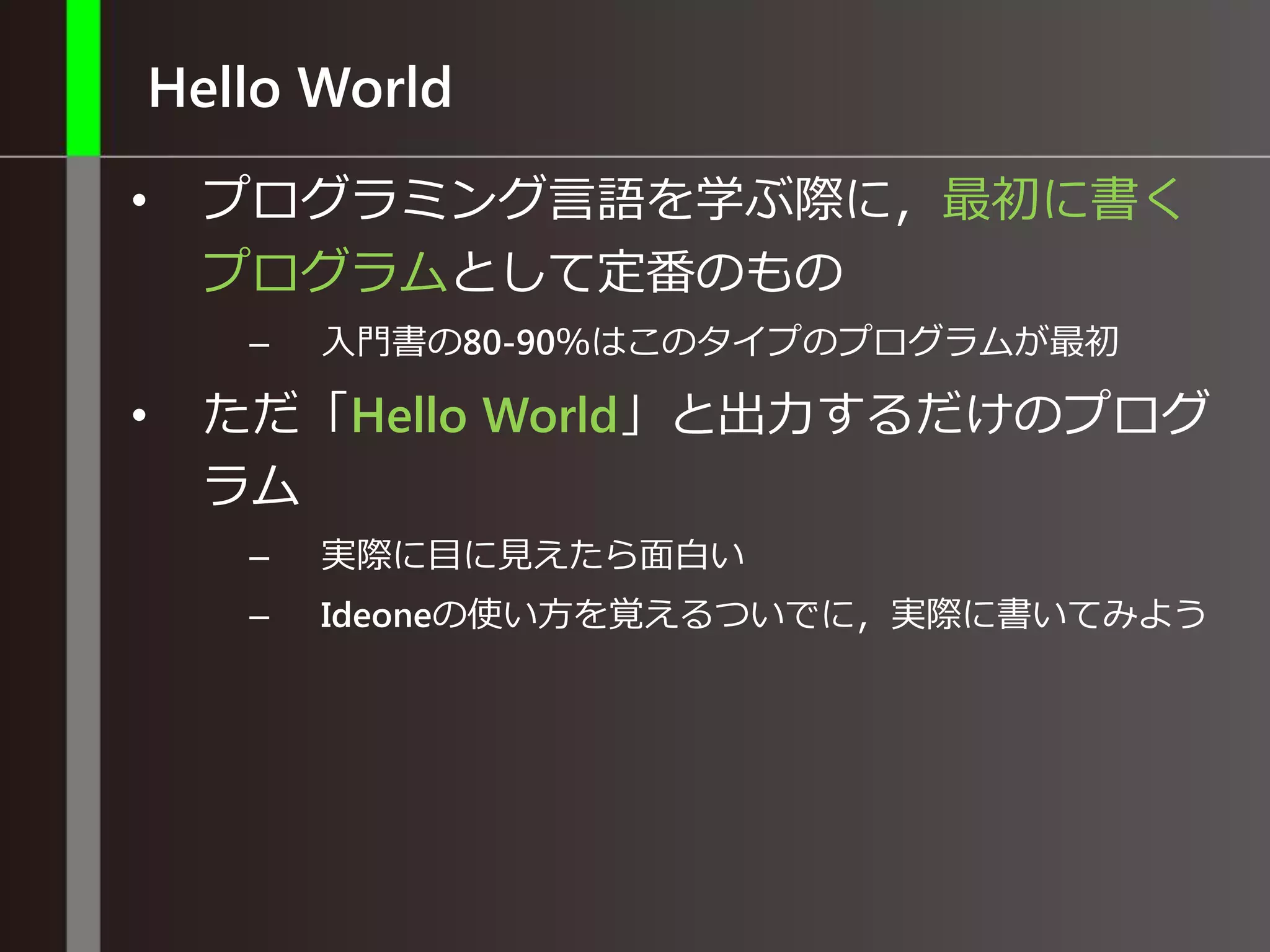 Hello World
• プログラミング言語を学ぶ際に，最初に書く
プログラムとして定番のもの
– 入門書の80-90％はこのタイプのプログラムが最初
• ただ「Hello World」と出力するだけのプログ
ラム
– 実際に目に見えたら面白い
– Ideoneの使い方を覚えるついでに，実際に書いてみよう
 