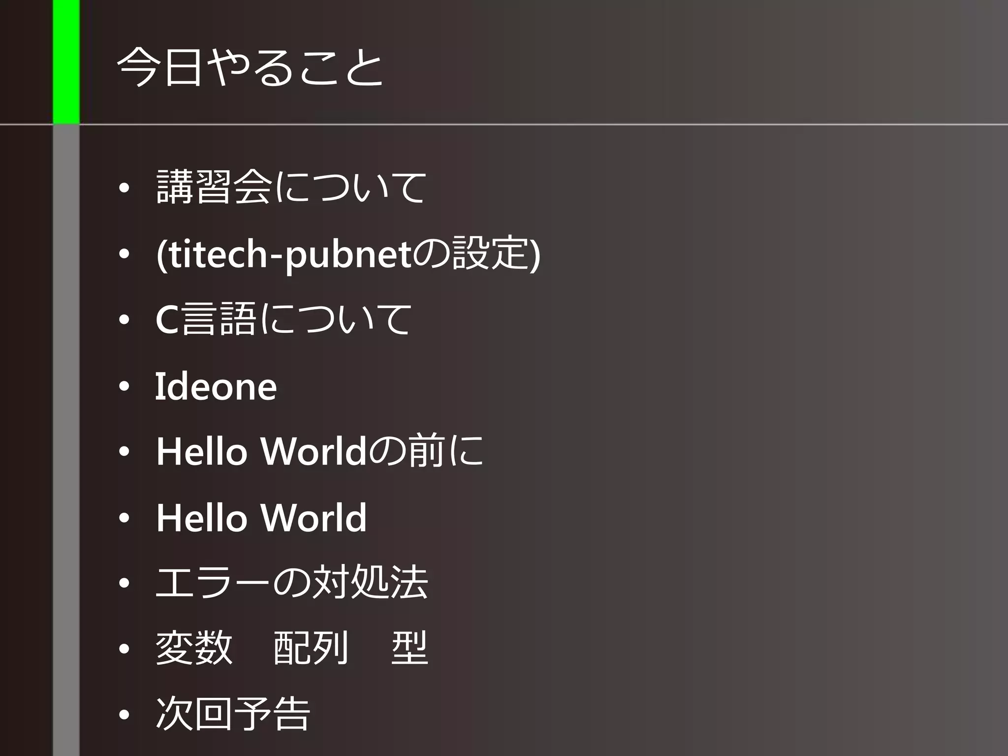 今日やること
• 講習会について
• (titech-pubnetの設定)
• C言語について
• Ideone
• Hello Worldの前に
• Hello World
• エラーの対処法
• 変数 配列 型
• 次回予告
 