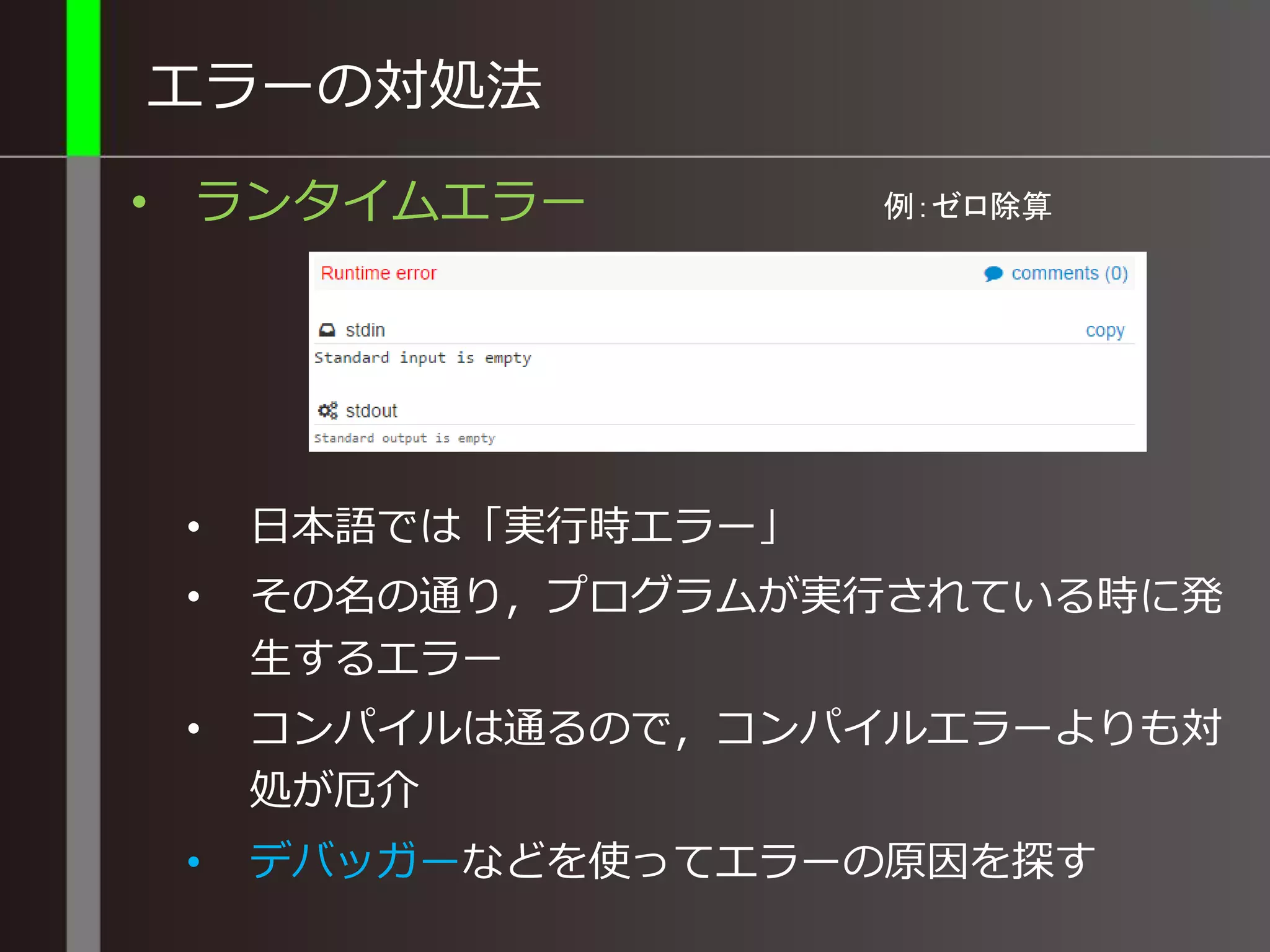 エラーの対処法
• ランタイムエラー
• 日本語では「実行時エラー」
• その名の通り，プログラムが実行されている時に発
生するエラー
• コンパイルは通るので，コンパイルエラーよりも対
処が厄介
• デバッガーなどを使ってエラーの原因を探す
例：ゼロ除算
 