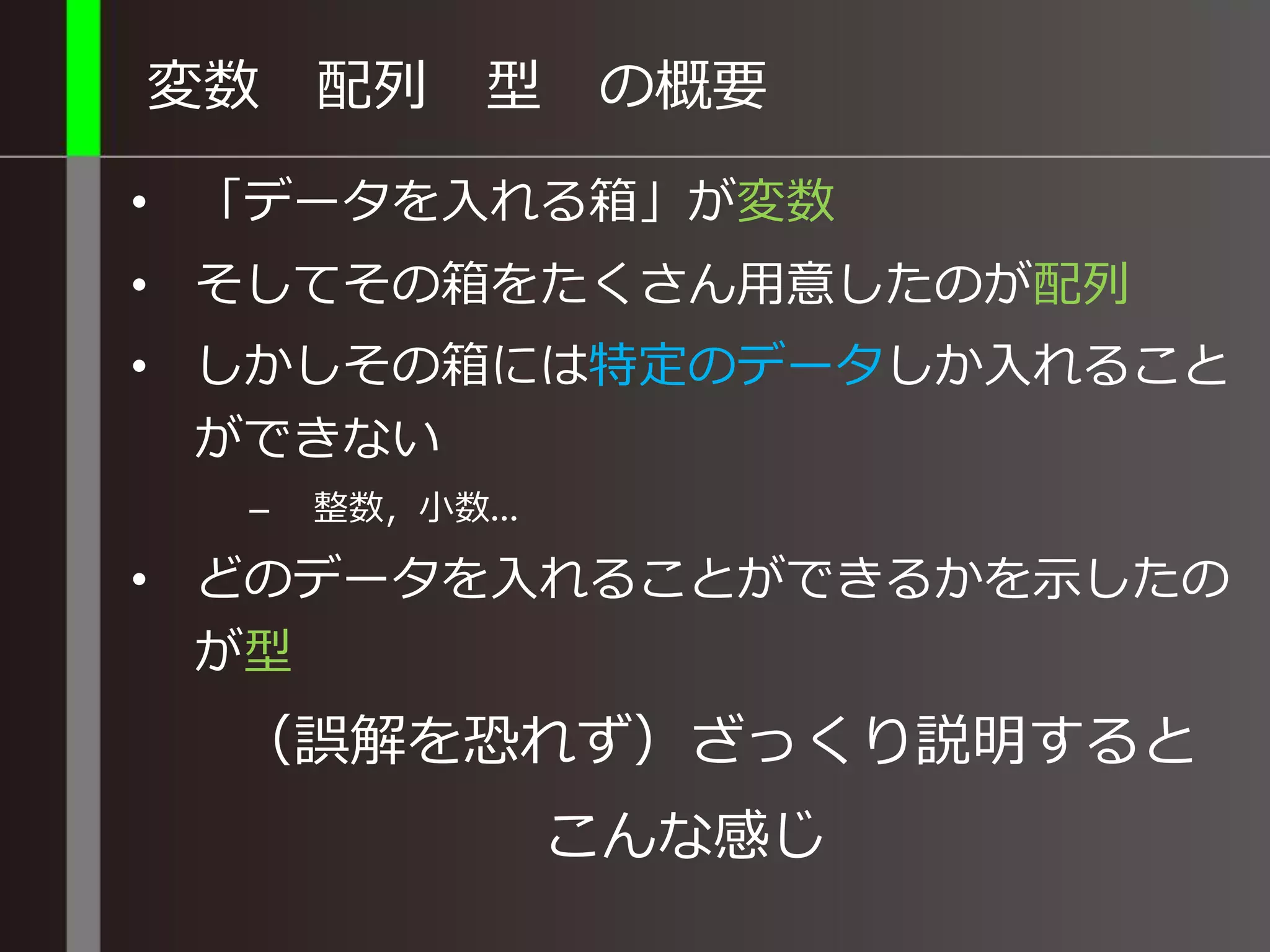 変数 配列 型 の概要
• 「データを入れる箱」が変数
• そしてその箱をたくさん用意したのが配列
• しかしその箱には特定のデータしか入れること
ができない
– 整数，小数…
• どのデータを入れることができるかを示したの
が型
（誤解を恐れず）ざっくり説明すると
こんな感じ
 