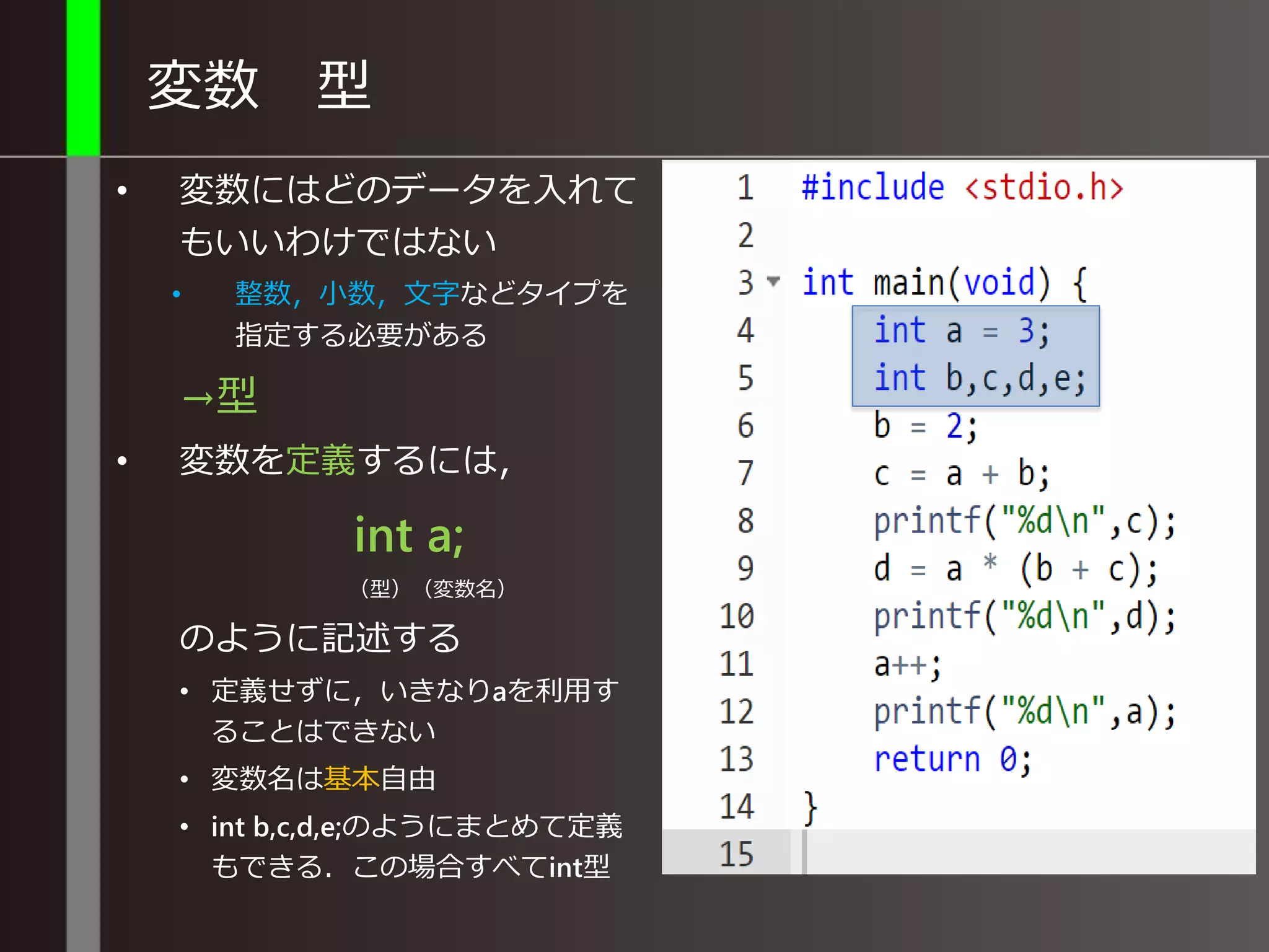 変数 型
• 変数にはどのデータを入れて
もいいわけではない
• 整数，小数，文字などタイプを
指定する必要がある
→型
• 変数を定義するには，
int a;
（型）（変数名）
のように記述する
• 定義せずに，いきなりaを利用す
ることはできない
• 変数名は基本自由
• int b,c,d,e;のようにまとめて定義
もできる．この場合すべてint型
 