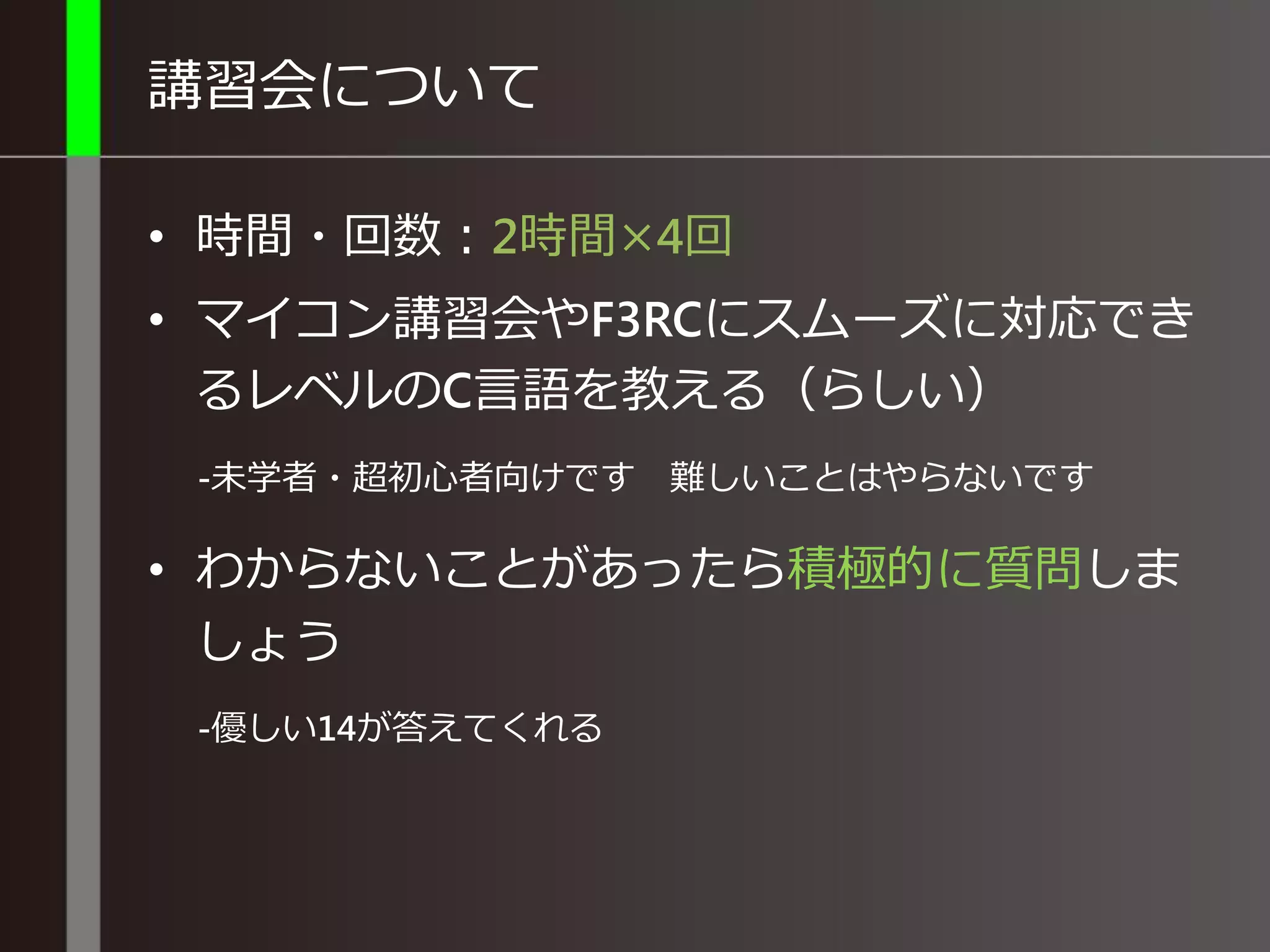 講習会について
• 時間・回数：2時間×4回
• マイコン講習会やF3RCにスムーズに対応でき
るレベルのC言語を教える（らしい）
-未学者・超初心者向けです 難しいことはやらないです
• わからないことがあったら積極的に質問しま
しょう
-優しい14が答えてくれる
 