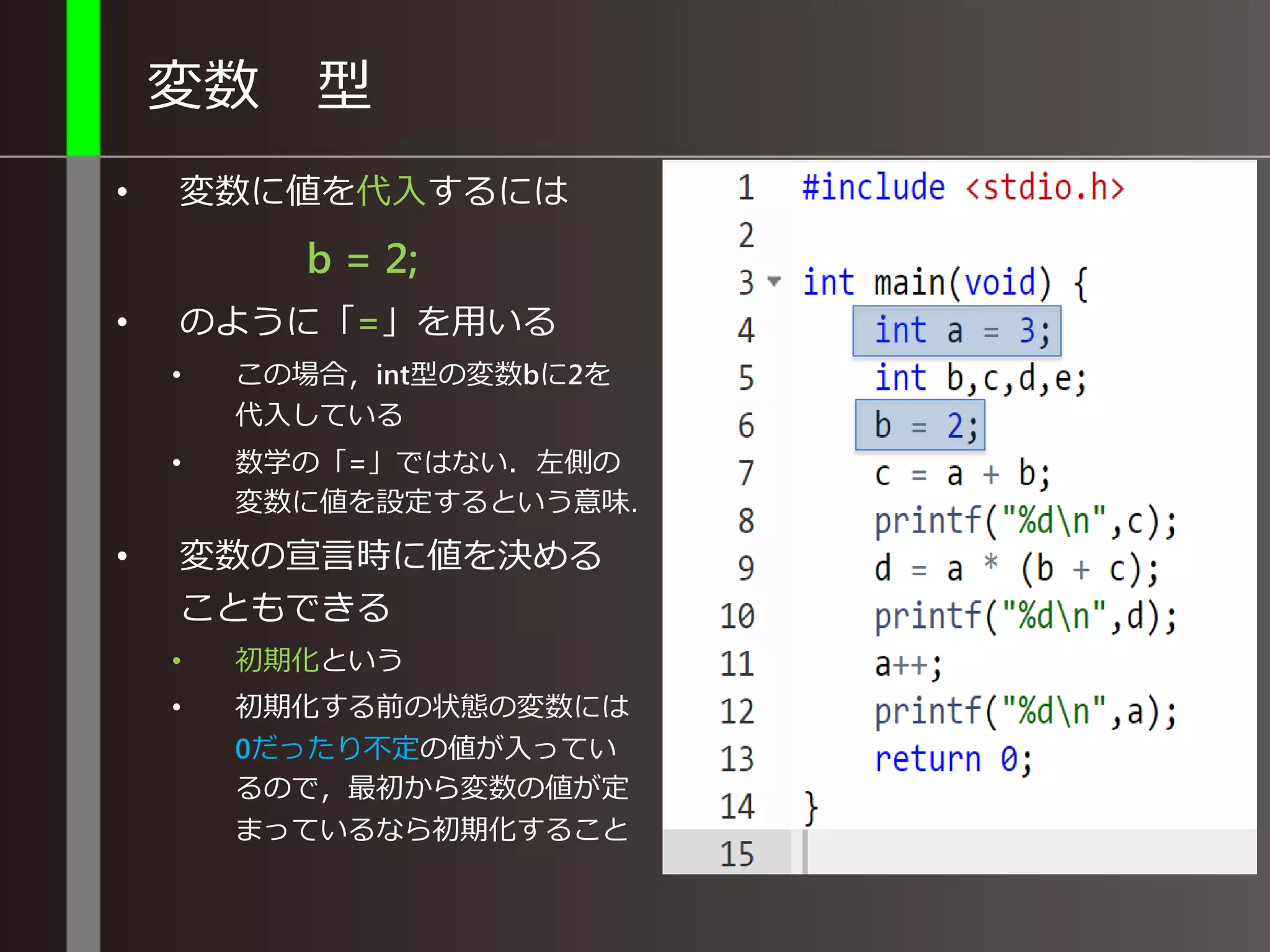 変数 型
• 変数に値を代入するには
b = 2;
• のように「=」を用いる
• この場合，int型の変数bに2を
代入している
• 数学の「=」ではない．左側の
変数に値を設定するという意味．
• 変数の宣言時に値を決める
こともできる
• 初期化という
• 初期化する前の状態の変数には
0や不定の値が入っているので，
最初から変数の値が定まってい
るなら初期化すること
 