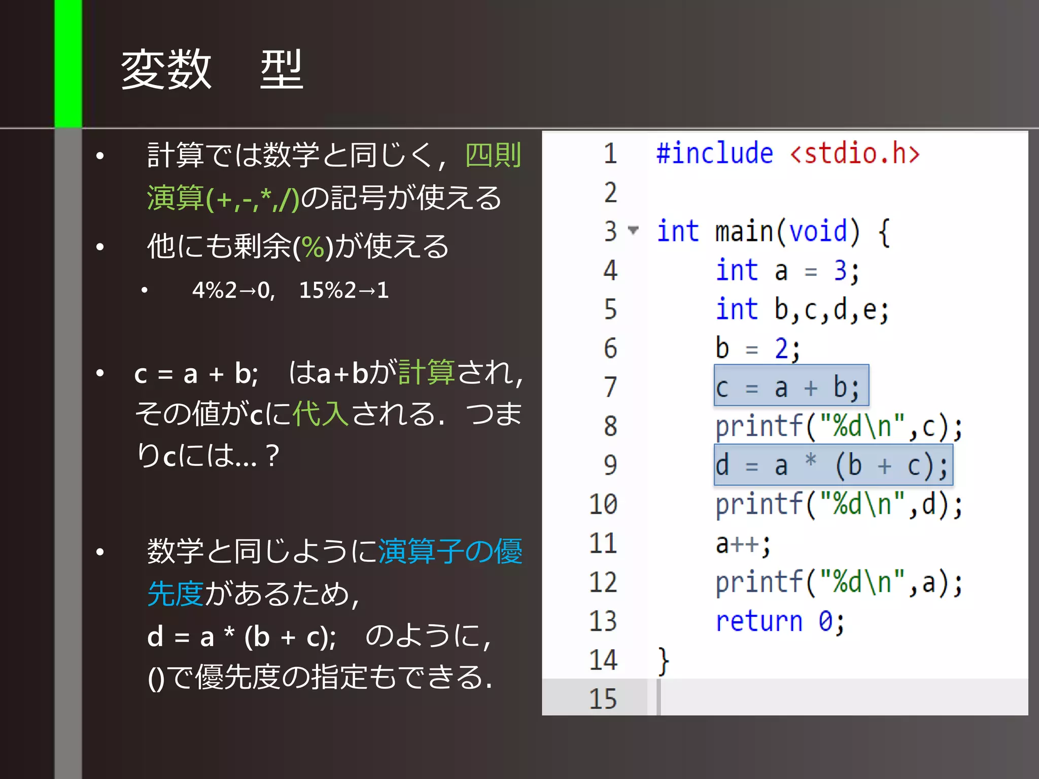 変数 型
• 計算では数学と同じく，四則
演算(+,-,*,/)の記号が使える
• 他にも剰余(%)が使える
• 4%2→0, 15%2→1
• c = a + b; はa+bが計算され，
その値がcに代入される．つま
りcには…？
• 数学と同じように演算子の優
先度があるため，
d = a * (b + c); のように，
()で優先度の指定もできる．
 