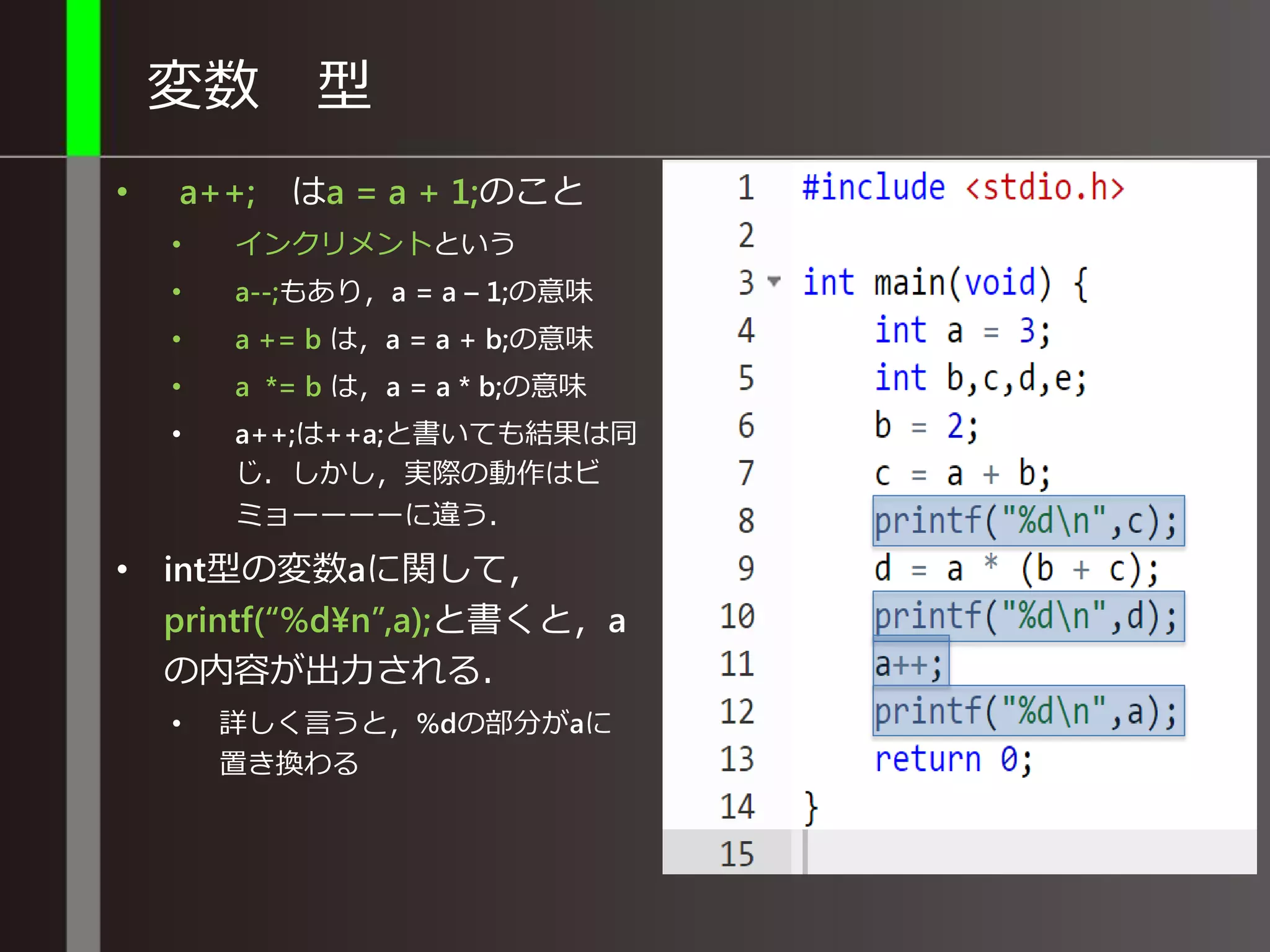 変数 型
• a++; はa = a + 1;のこと
• インクリメントという
• a--;もあり，a = a – 1;の意味
• a += b は，a = a + b;の意味
• a *= b は，a = a * b;の意味
• a++;は++a;と書いても結果は同
じ．しかし，実際の動作はビ
ミョーーーーに違う．
• int型の変数aに関して，
printf(“%d¥n”,a);と書くと，a
の内容が出力される．
• 詳しく言うと，%dの部分がaに
置き換わる
 