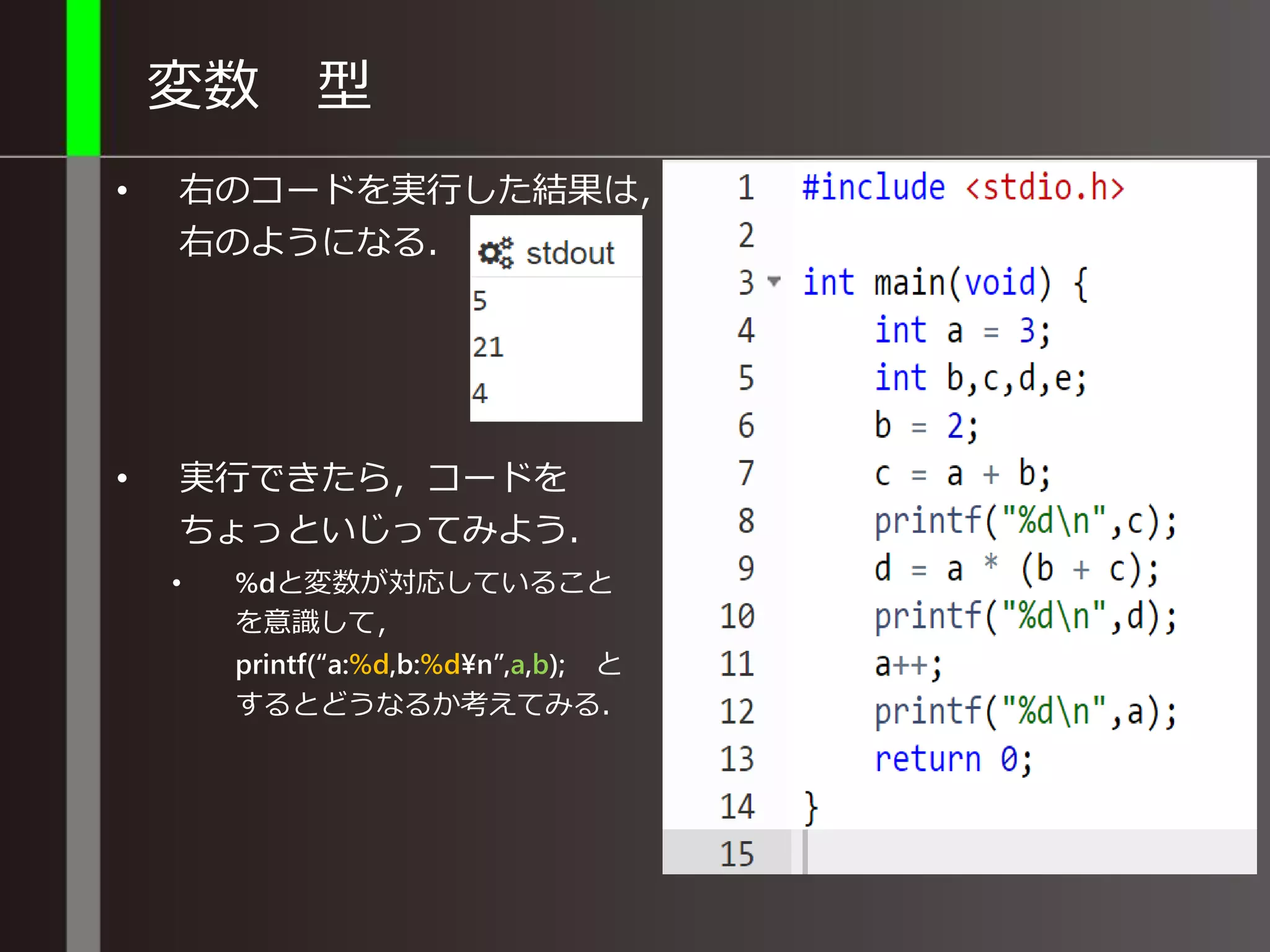 変数 型
• 右のコードを実行した結果は，
右のようになる．
• 実行できたら，コードを
ちょっといじってみよう．
• %dと変数が対応していること
を意識して，
printf(“a:%d,b:%d¥n”,a,b); と
するとどうなるか考えてみる．
 