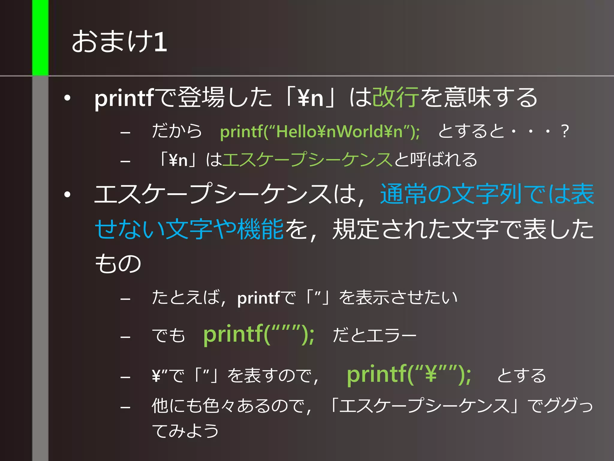 おまけ1
• printfで登場した「¥n」は改行を意味する
– だから printf(“Hello¥nWorld¥n”); とすると・・・？
– 「¥n」はエスケープシーケンスと呼ばれる
• エスケープシーケンスは，通常の文字列では表
せない文字や機能を，規定された文字で表した
もの
– たとえば，printfで「”」を表示させたい
– でも printf(“””); だとエラー
– ¥”で「”」を表すので， printf(“¥””); とする
– 他にも色々あるので，「エスケープシーケンス」でググっ
てみよう
 