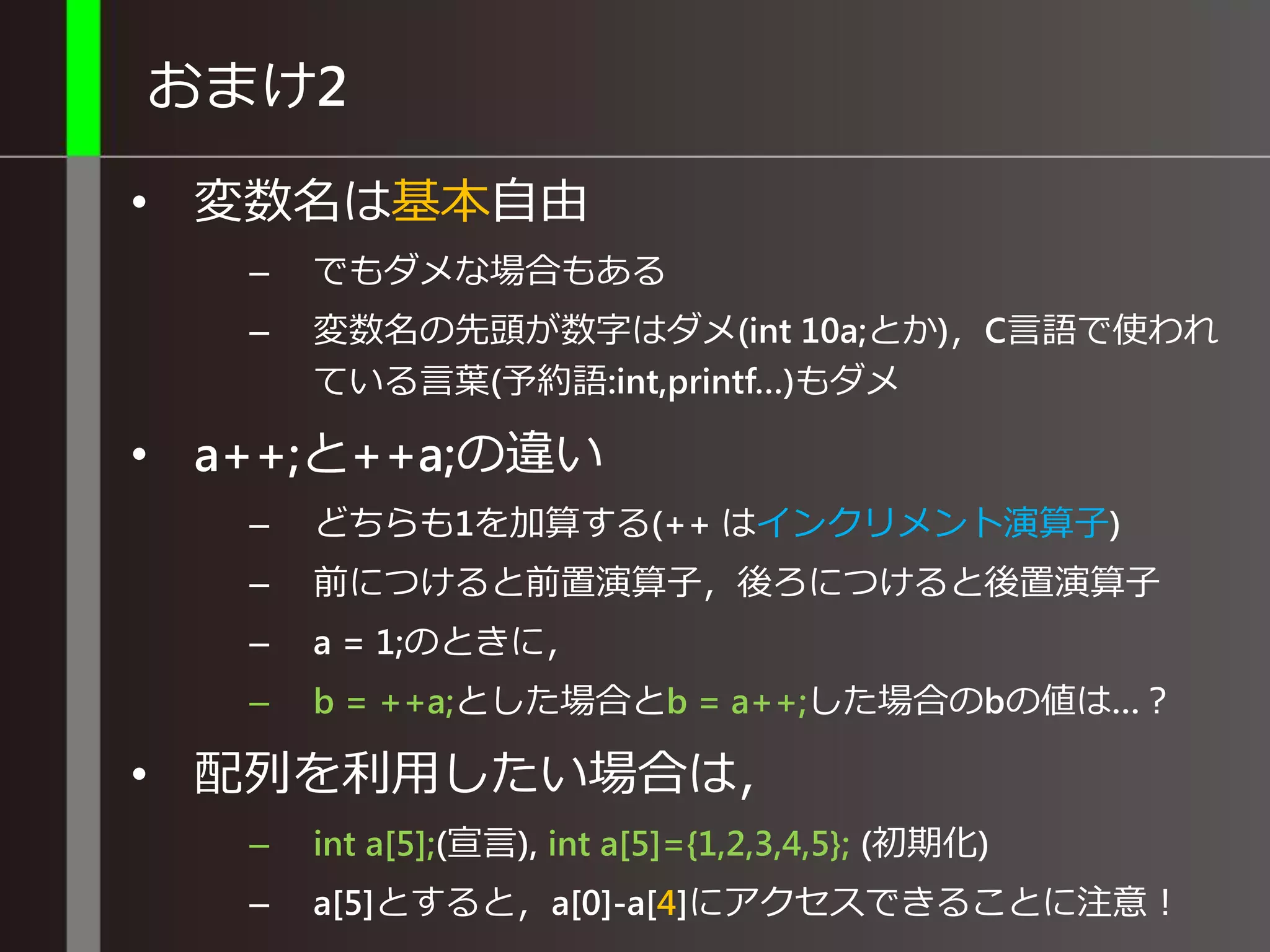 おまけ2
• 変数名は基本自由
– でもダメな場合もある
– 変数名の先頭が数字はダメ(int 10a;とか)，C言語で使われ
ている言葉(予約語:int,printf…)もダメ
• a++;と++a;の違い
– どちらも1を加算する(++ はインクリメント演算子)
– 前につけると前置演算子，後ろにつけると後置演算子
– a = 1;のときに，
– b = ++a;とした場合とb = a++;した場合のbの値は…？
• 配列を利用したい場合は，
– int a[5];(宣言), int a[5]={1,2,3,4,5}; (初期化)
– a[5]とすると，a[0]-a[4]にアクセスできることに注意！
 