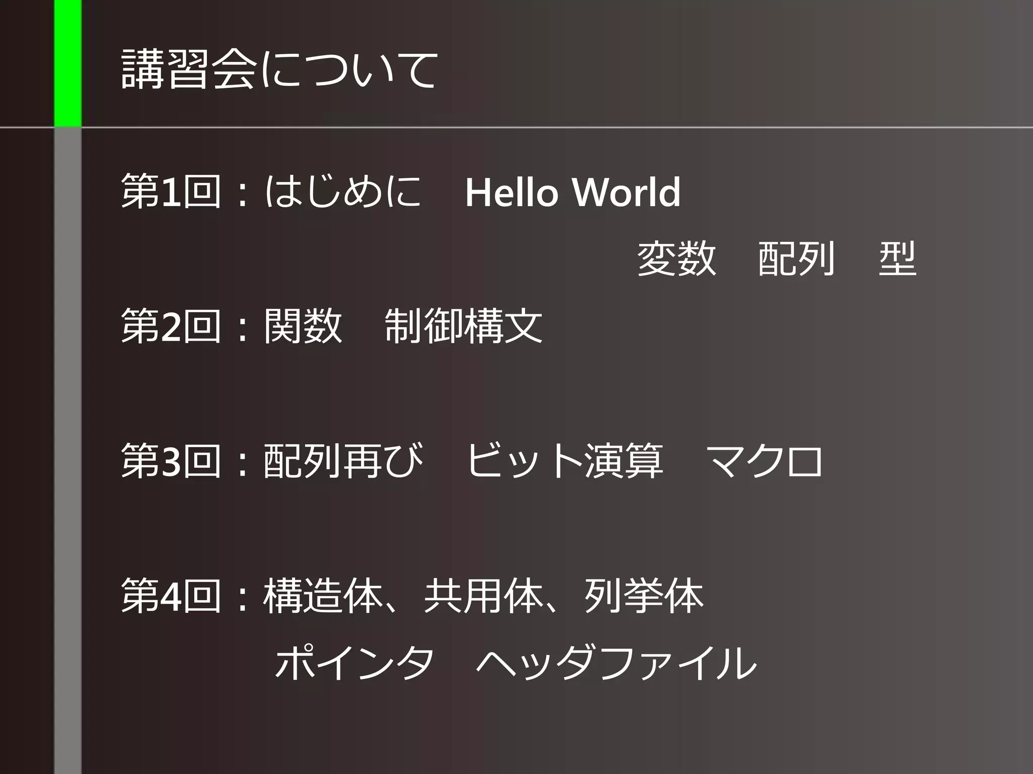 講習会について
第1回：はじめに Hello World
変数 配列 型
第2回：関数 制御構文
第3回：配列再び ビット演算 マクロ
第4回：構造体、共用体、列挙体
ポインタ ヘッダファイル
 