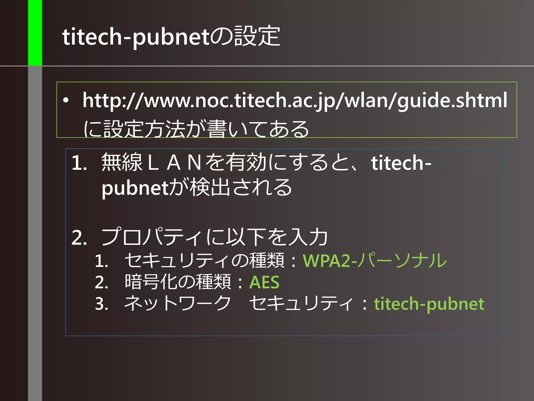 titech-pubnetの設定
• http://www.noc.titech.ac.jp/wlan/guide.shtml
に設定方法が書いてある
1. 無線ＬＡＮを有効にすると、titech-
pubnetが検出される
2. プロパティに以下を入力
1. セキュリティの種類：WPA2-パーソナル
2. 暗号化の種類：AES
3. ネットワーク セキュリティ：titech-pubnet
 