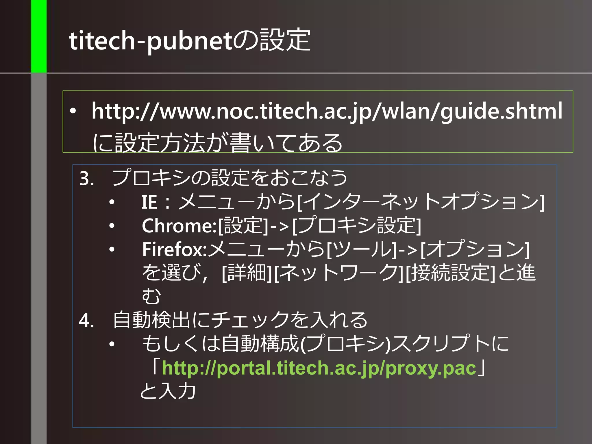 titech-pubnetの設定
• http://www.noc.titech.ac.jp/wlan/guide.shtml
に設定方法が書いてある
3. プロキシの設定をおこなう
• IE：メニューから[インターネットオプション]
• Chrome:[設定]->[プロキシ設定]
• Firefox:メニューから[ツール]->[オプション]
を選び，[詳細][ネットワーク][接続設定]と進
む
4. 自動検出にチェックを入れる
• もしくは自動構成(プロキシ)スクリプトに
「http://portal.titech.ac.jp/proxy.pac」
と入力
 