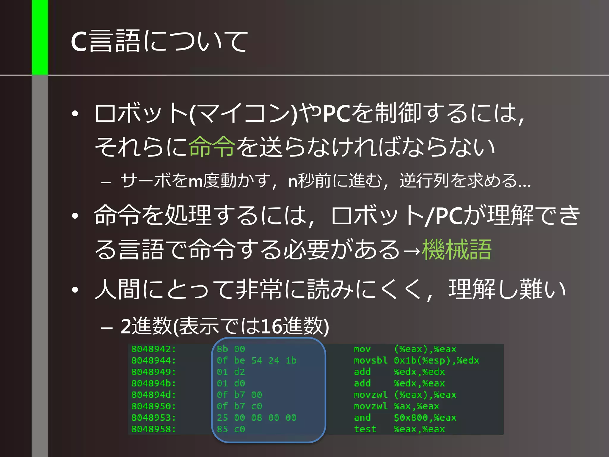 C言語について
• ロボット(マイコン)やPCを制御するには，
それらに命令を送らなければならない
– サーボをm度動かす，n秒前に進む，逆行列を求める…
• 命令を処理するには，ロボット/PCが理解でき
る言語で命令する必要がある→機械語
• 人間にとって非常に読みにくく，理解し難い
– 2進数(表示では16進数)
 