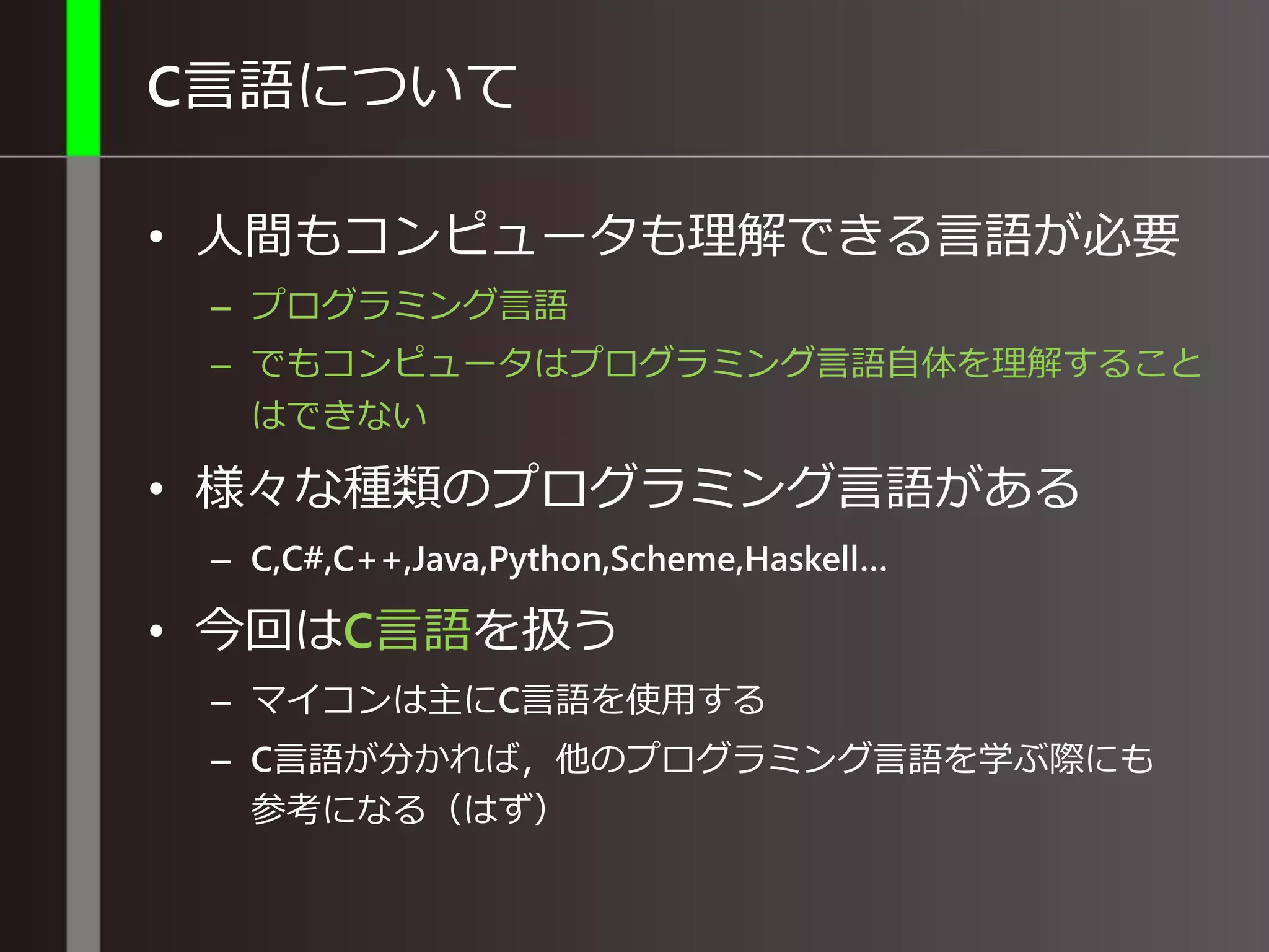 C言語について
• 人間もコンピュータも理解できる言語が必要
– プログラミング言語
– でもコンピュータはプログラミング言語自体を理解すること
はできない
• 様々な種類のプログラミング言語がある
– C,C#,C++,Java,Python,Scheme,Haskell…
• 今回はC言語を扱う
– マイコンは主にC言語を使用する
– C言語が分かれば，他のプログラミング言語を学ぶ際にも
参考になる（はず）
 