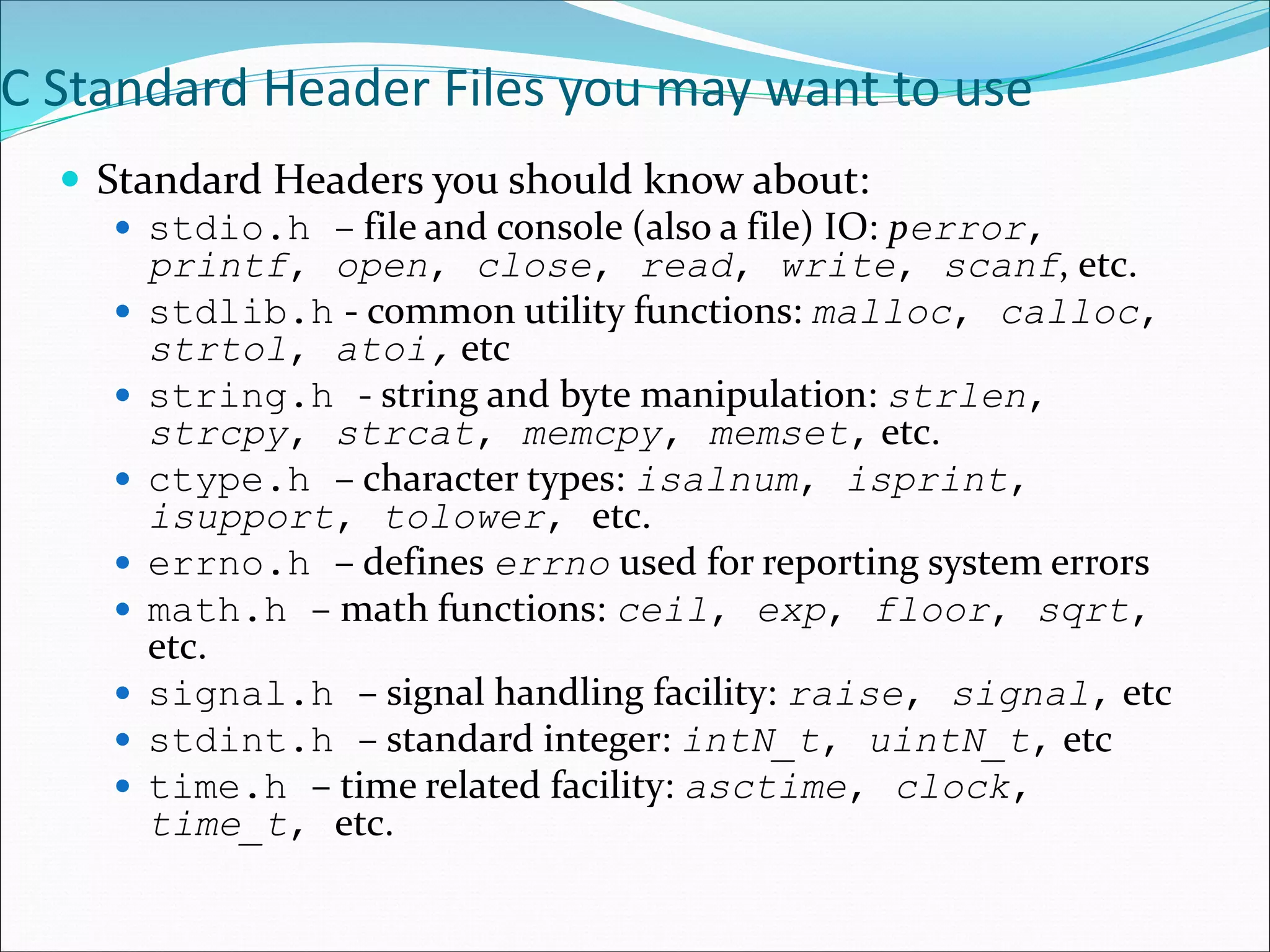 C Standard Header Files you may want to use
 Standard Headers you should know about:
 stdio.h – file and console (also a file) IO: perror,
printf, open, close, read, write, scanf, etc.
 stdlib.h - common utility functions: malloc, calloc,
strtol, atoi, etc
 string.h - string and byte manipulation: strlen,
strcpy, strcat, memcpy, memset, etc.
 ctype.h – character types: isalnum, isprint,
isupport, tolower, etc.
 errno.h – defines errno used for reporting system errors
 math.h – math functions: ceil, exp, floor, sqrt,
etc.
 signal.h – signal handling facility: raise, signal, etc
 stdint.h – standard integer: intN_t, uintN_t, etc
 time.h – time related facility: asctime, clock,
time_t, etc.
 