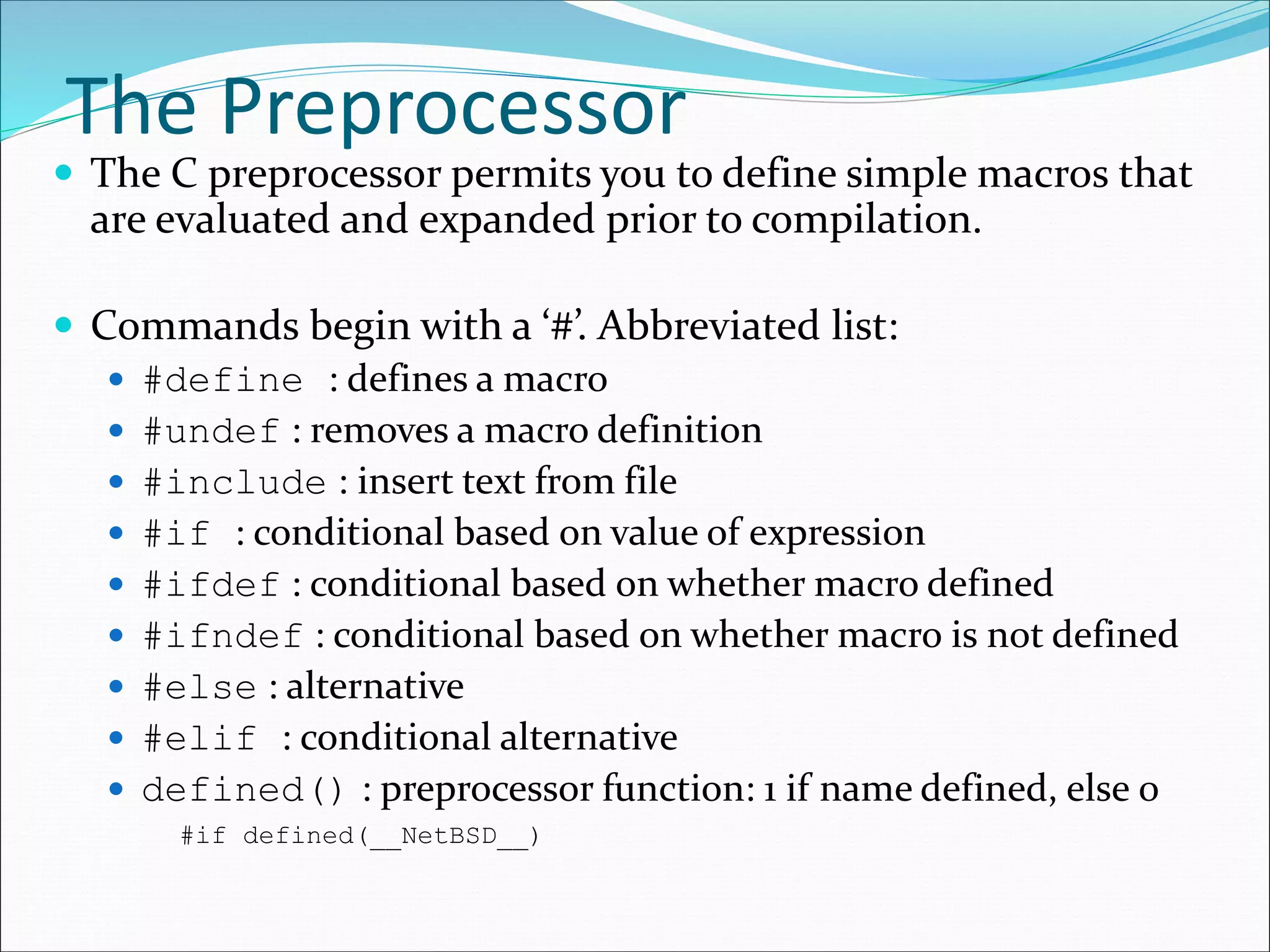 The Preprocessor
 The C preprocessor permits you to define simple macros that
are evaluated and expanded prior to compilation.
 Commands begin with a ‘#’. Abbreviated list:
 #define : defines a macro
 #undef : removes a macro definition
 #include : insert text from file
 #if : conditional based on value of expression
 #ifdef : conditional based on whether macro defined
 #ifndef : conditional based on whether macro is not defined
 #else : alternative
 #elif : conditional alternative
 defined() : preprocessor function: 1 if name defined, else 0
#if defined(__NetBSD__)
 