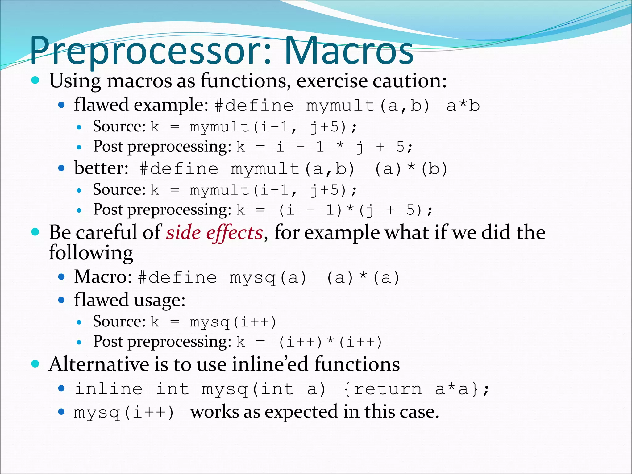 Preprocessor: Macros
 Using macros as functions, exercise caution:
 flawed example: #define mymult(a,b) a*b
 Source: k = mymult(i-1, j+5);
 Post preprocessing: k = i – 1 * j + 5;
 better: #define mymult(a,b) (a)*(b)
 Source: k = mymult(i-1, j+5);
 Post preprocessing: k = (i – 1)*(j + 5);
 Be careful of side effects, for example what if we did the
following
 Macro: #define mysq(a) (a)*(a)
 flawed usage:
 Source: k = mysq(i++)
 Post preprocessing: k = (i++)*(i++)
 Alternative is to use inline’ed functions
 inline int mysq(int a) {return a*a};
 mysq(i++) works as expected in this case.
 