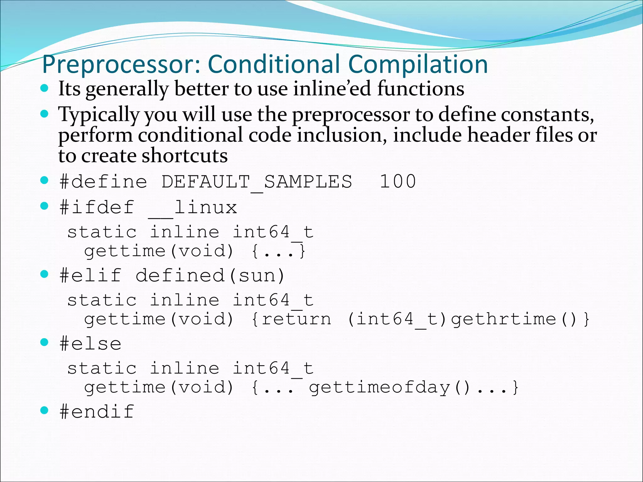 Preprocessor: Conditional Compilation
 Its generally better to use inline’ed functions
 Typically you will use the preprocessor to define constants,
perform conditional code inclusion, include header files or
to create shortcuts
 #define DEFAULT_SAMPLES 100
 #ifdef __linux
static inline int64_t
gettime(void) {...}
 #elif defined(sun)
static inline int64_t
gettime(void) {return (int64_t)gethrtime()}
 #else
static inline int64_t
gettime(void) {... gettimeofday()...}
 #endif
 