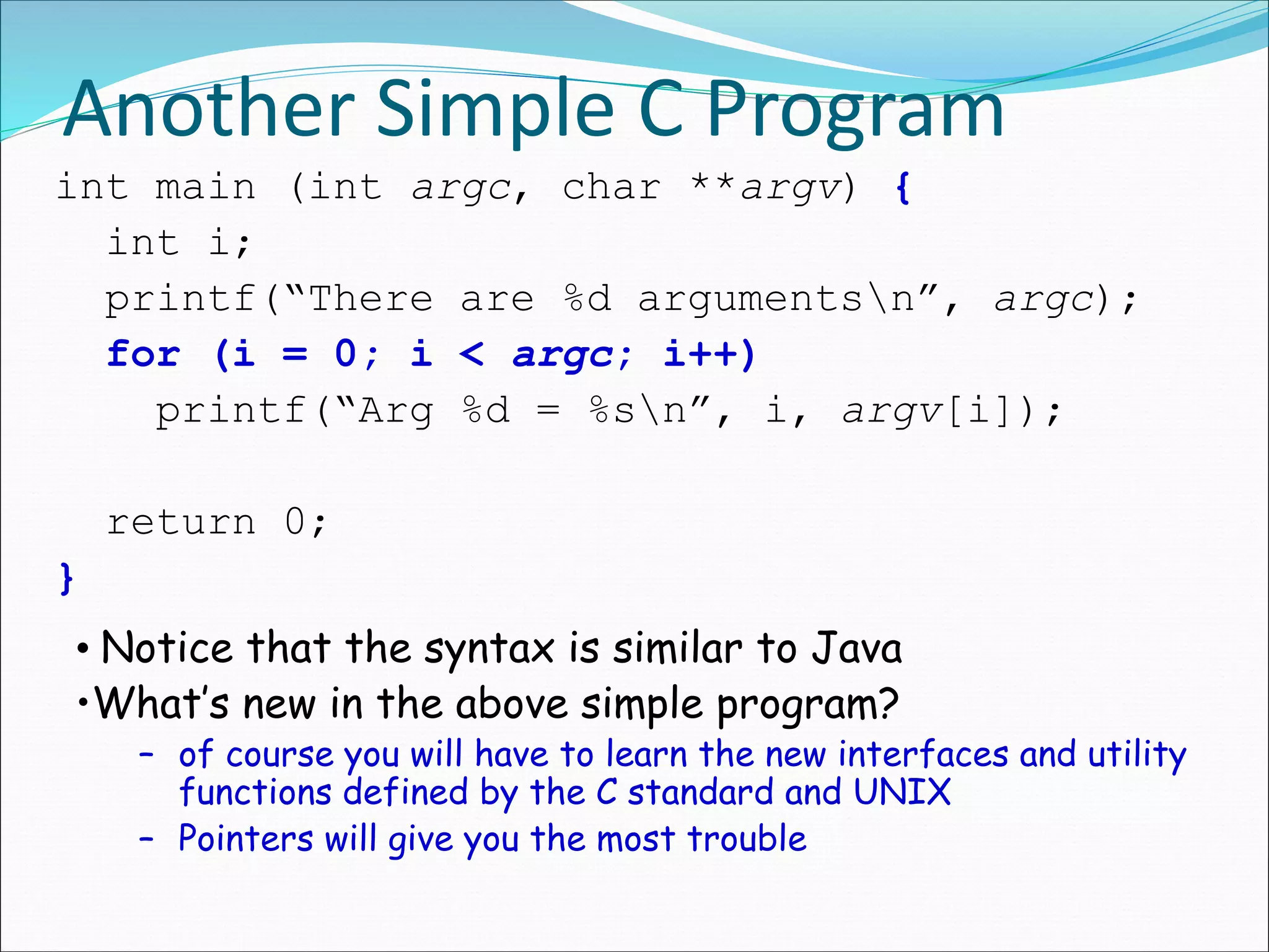 Another Simple C Program
int main (int argc, char **argv) {
int i;
printf(“There are %d argumentsn”, argc);
for (i = 0; i < argc; i++)
printf(“Arg %d = %sn”, i, argv[i]);
return 0;
}
• Notice that the syntax is similar to Java
•What’s new in the above simple program?
– of course you will have to learn the new interfaces and utility
functions defined by the C standard and UNIX
– Pointers will give you the most trouble
 