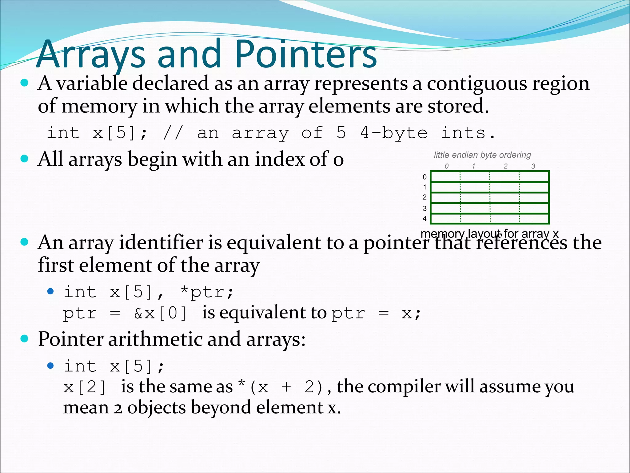 Arrays and Pointers
 A variable declared as an array represents a contiguous region
of memory in which the array elements are stored.
int x[5]; // an array of 5 4-byte ints.
 All arrays begin with an index of 0
 An array identifier is equivalent to a pointer that references the
first element of the array
 int x[5], *ptr;
ptr = &x[0] is equivalent to ptr = x;
 Pointer arithmetic and arrays:
 int x[5];
x[2] is the same as *(x + 2), the compiler will assume you
mean 2 objects beyond element x.
0
1
2
3
4
10 2 3
little endian byte ordering
memory layout for array x
 