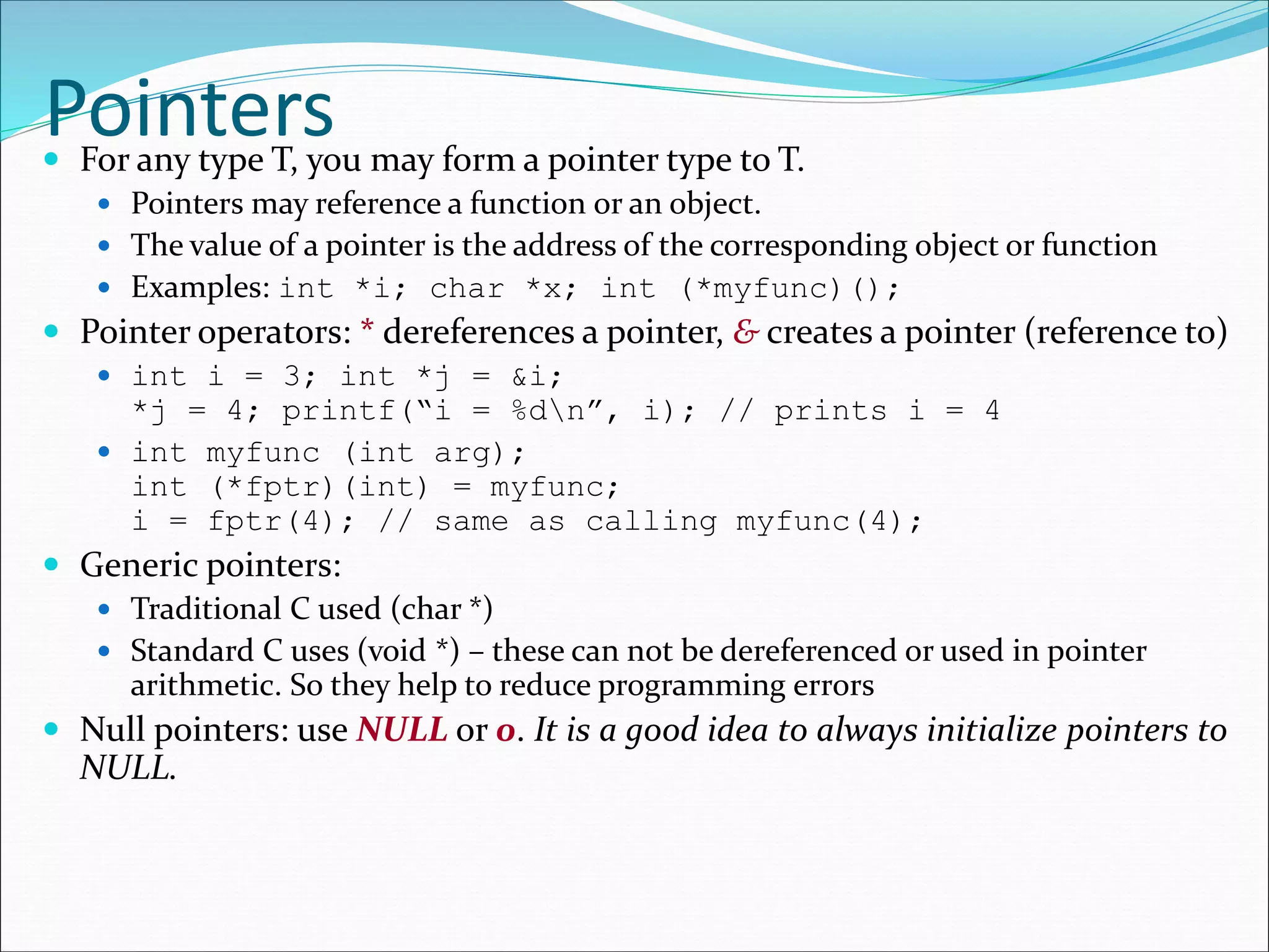 Pointers For any type T, you may form a pointer type to T.
 Pointers may reference a function or an object.
 The value of a pointer is the address of the corresponding object or function
 Examples: int *i; char *x; int (*myfunc)();
 Pointer operators: * dereferences a pointer, & creates a pointer (reference to)
 int i = 3; int *j = &i;
*j = 4; printf(“i = %dn”, i); // prints i = 4
 int myfunc (int arg);
int (*fptr)(int) = myfunc;
i = fptr(4); // same as calling myfunc(4);
 Generic pointers:
 Traditional C used (char *)
 Standard C uses (void *) – these can not be dereferenced or used in pointer
arithmetic. So they help to reduce programming errors
 Null pointers: use NULL or 0. It is a good idea to always initialize pointers to
NULL.
 