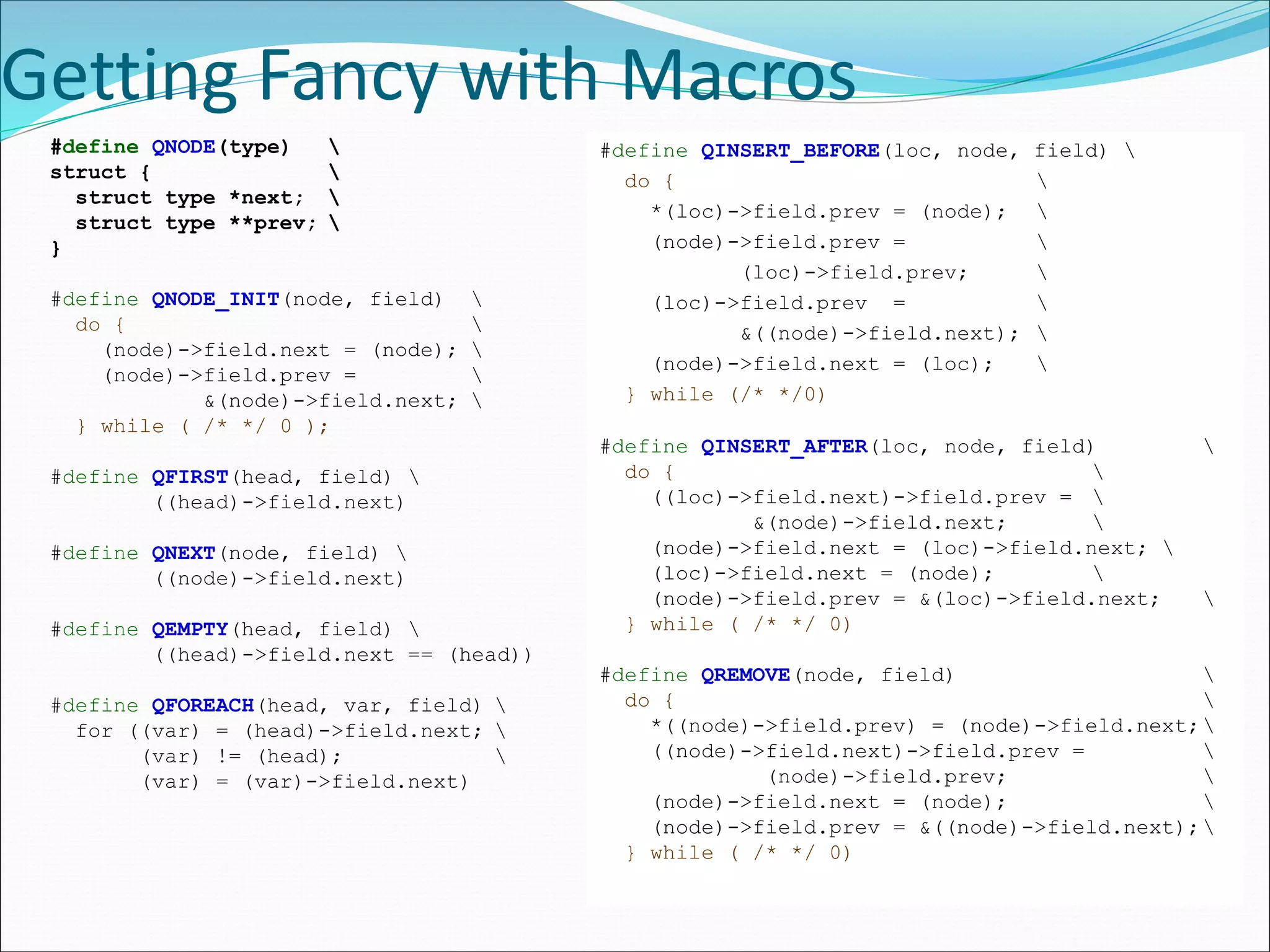 Getting Fancy with Macros
#define QNODE(type) 
struct { 
struct type *next; 
struct type **prev; 
}
#define QNODE_INIT(node, field) 
do { 
(node)->field.next = (node); 
(node)->field.prev = 
&(node)->field.next; 
} while ( /* */ 0 );
#define QFIRST(head, field) 
((head)->field.next)
#define QNEXT(node, field) 
((node)->field.next)
#define QEMPTY(head, field) 
((head)->field.next == (head))
#define QFOREACH(head, var, field) 
for ((var) = (head)->field.next; 
(var) != (head); 
(var) = (var)->field.next)
#define QINSERT_BEFORE(loc, node, field) 
do { 
*(loc)->field.prev = (node); 
(node)->field.prev = 
(loc)->field.prev; 
(loc)->field.prev = 
&((node)->field.next); 
(node)->field.next = (loc); 
} while (/* */0)
#define QINSERT_AFTER(loc, node, field) 
do { 
((loc)->field.next)->field.prev = 
&(node)->field.next; 
(node)->field.next = (loc)->field.next; 
(loc)->field.next = (node); 
(node)->field.prev = &(loc)->field.next; 
} while ( /* */ 0)
#define QREMOVE(node, field) 
do { 
*((node)->field.prev) = (node)->field.next;
((node)->field.next)->field.prev = 
(node)->field.prev; 
(node)->field.next = (node); 
(node)->field.prev = &((node)->field.next);
} while ( /* */ 0)
 