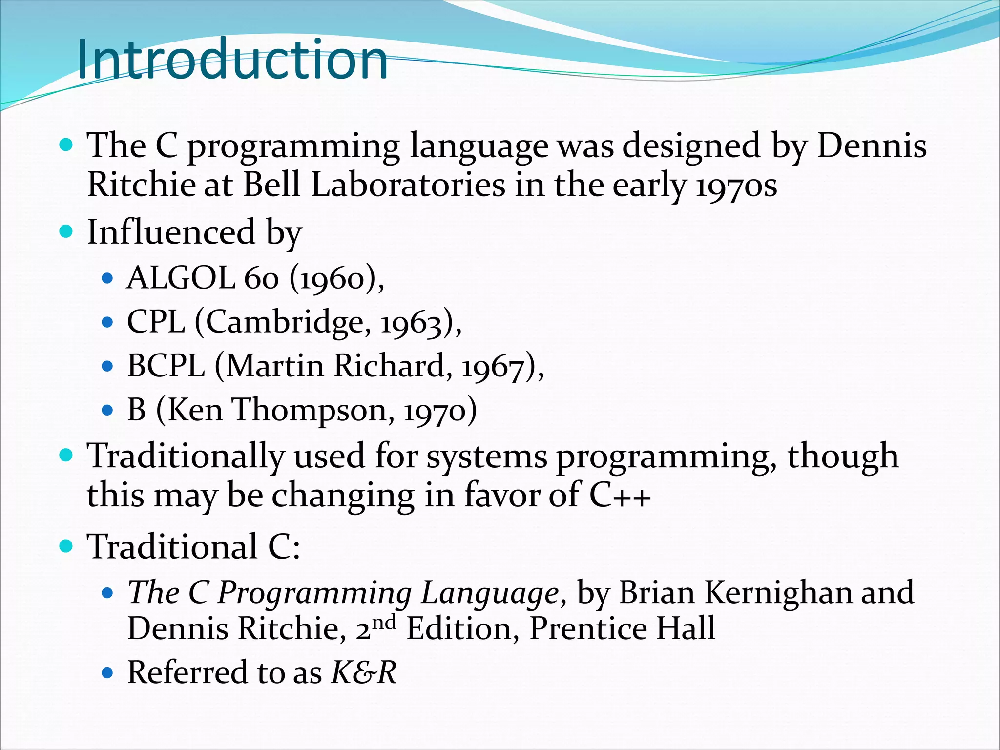 Introduction
 The C programming language was designed by Dennis
Ritchie at Bell Laboratories in the early 1970s
 Influenced by
 ALGOL 60 (1960),
 CPL (Cambridge, 1963),
 BCPL (Martin Richard, 1967),
 B (Ken Thompson, 1970)
 Traditionally used for systems programming, though
this may be changing in favor of C++
 Traditional C:
 The C Programming Language, by Brian Kernighan and
Dennis Ritchie, 2nd Edition, Prentice Hall
 Referred to as K&R
 